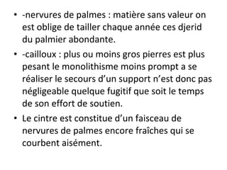 • -nervures de palmes : matière sans valeur on
est oblige de tailler chaque année ces djerid
du palmier abondante.
• -cailloux : plus ou moins gros pierres est plus
pesant le monolithisme moins prompt a se
réaliser le secours d’un support n’est donc pas
négligeable quelque fugitif que soit le temps
de son effort de soutien.
• Le cintre est constitue d’un faisceau de
nervures de palmes encore fraîches qui se
courbent aisément.
 