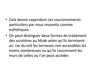 • Cela donne cependant ces couronnements
particuliers par nous ressentis comme
esthétiques.
• On peut distinguer deux formes de traitement
des acrotères au Mzab selon qu’ils terminent
au ras du toit les terrasses non accessibles les
moins nombreuses ou qu’ils couronnent les
murs de celles ou l’on peut accéder.
 