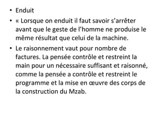 • Enduit
• « Lorsque on enduit il faut savoir s’arrêter
avant que le geste de l’homme ne produise le
même résultat que celui de la machine.
• Le raisonnement vaut pour nombre de
factures. La pensée contrôle et restreint la
main pour un nécessaire suffisant et raisonné,
comme la pensée a contrôle et restreint le
programme et la mise en œuvre des corps de
la construction du Mzab.
 
