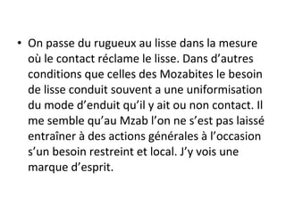 • On passe du rugueux au lisse dans la mesure
où le contact réclame le lisse. Dans d’autres
conditions que celles des Mozabites le besoin
de lisse conduit souvent a une uniformisation
du mode d’enduit qu’il y ait ou non contact. Il
me semble qu’au Mzab l’on ne s’est pas laissé
entraîner à des actions générales à l’occasion
s’un besoin restreint et local. J’y vois une
marque d’esprit.
 