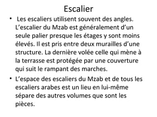 Escalier
• Les escaliers utilisent souvent des angles.
L’escalier du Mzab est généralement d’un
seule palier presque les étages y sont moins
élevés. Il est pris entre deux murailles d’une
structure. La dernière volée celle qui mène à
la terrasse est protégée par une couverture
qui suit le rampant des marches.
• L’espace des escaliers du Mzab et de tous les
escaliers arabes est un lieu en lui-même
sépare des autres volumes que sont les
pièces.
 