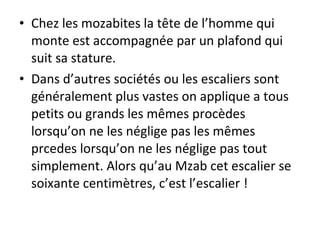 • Chez les mozabites la tête de l’homme qui
monte est accompagnée par un plafond qui
suit sa stature.
• Dans d’autres sociétés ou les escaliers sont
généralement plus vastes on applique a tous
petits ou grands les mêmes procèdes
lorsqu’on ne les néglige pas les mêmes
prcedes lorsqu’on ne les néglige pas tout
simplement. Alors qu’au Mzab cet escalier se
soixante centimètres, c’est l’escalier !
 