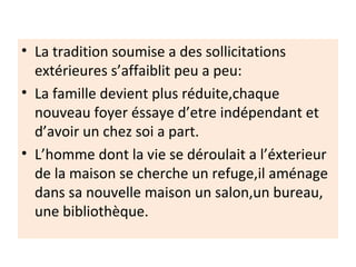 • La tradition soumise a des sollicitations
extérieures s’affaiblit peu a peu:
• La famille devient plus réduite,chaque
nouveau foyer éssaye d’etre indépendant et
d’avoir un chez soi a part.
• L’homme dont la vie se déroulait a l’éxterieur
de la maison se cherche un refuge,il aménage
dans sa nouvelle maison un salon,un bureau,
une bibliothèque.
 