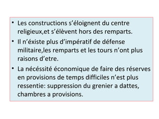 • Les constructions s’éloignent du centre
religieux,et s’élèvent hors des remparts.
• Il n’éxiste plus d’impératif de défense
militaire,les remparts et les tours n’ont plus
raisons d’etre.
• La nécéssité économique de faire des réserves
en provisions de temps difficiles n’est plus
ressentie: suppression du grenier a dattes,
chambres a provisions.
 