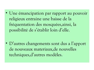 • Une émancipation par rapport au pouvoir
religieux entraine une baisse de la
fréquentation des mosquées,ainsi, la
possibilité de s’établir loin d’elle.
• D’autres changements sont dus a l’apport
de nouveaux materiaux,de nouvelles
techniques,d’autres modèles.
 