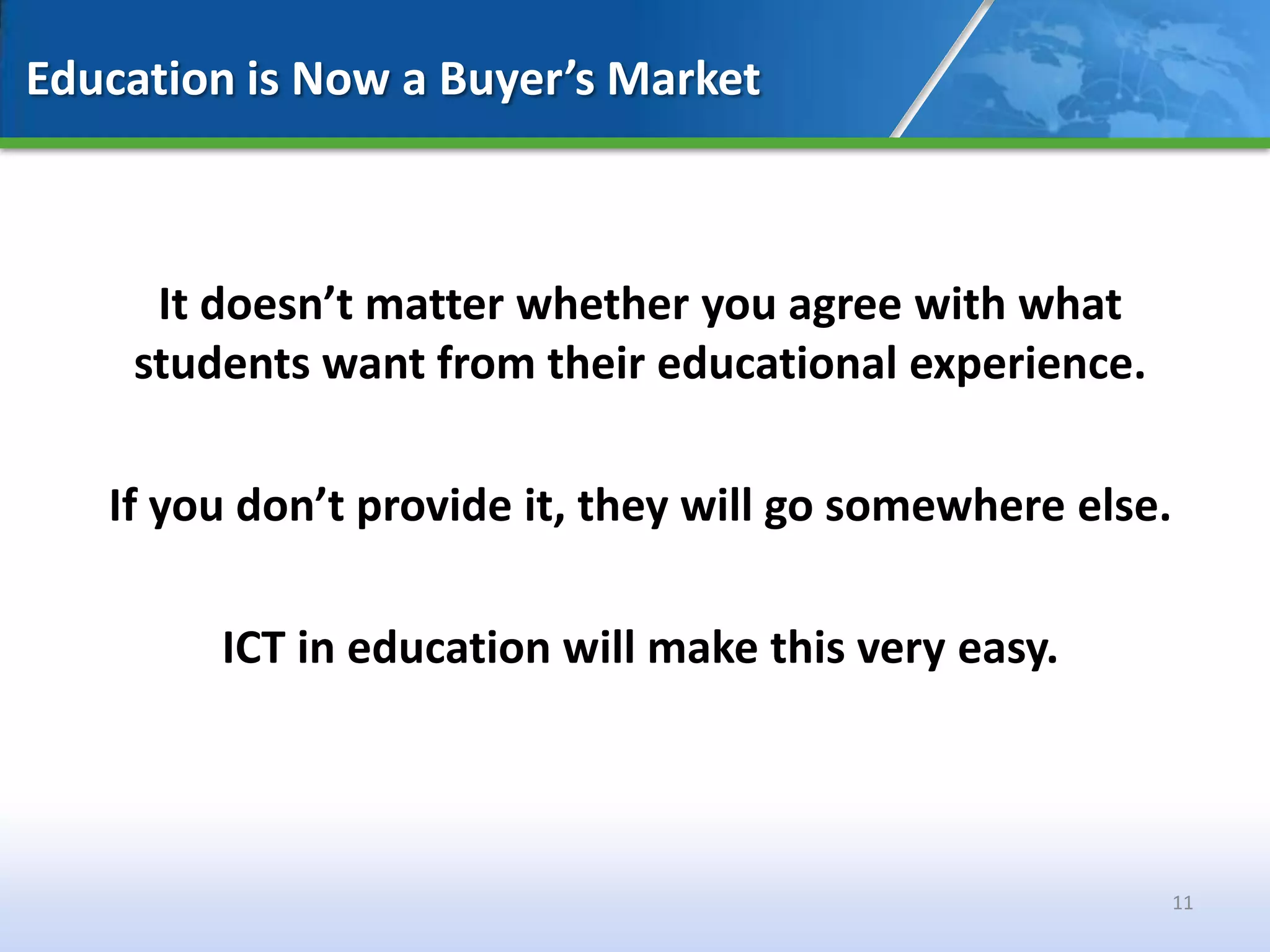 Education is Now a Buyer’s Market



     It doesn’t matter whether you agree with what
    students want from their educational experience.

   If you don’t provide it, they will go somewhere else.

        ICT in education will make this very easy.




                                                           11
 