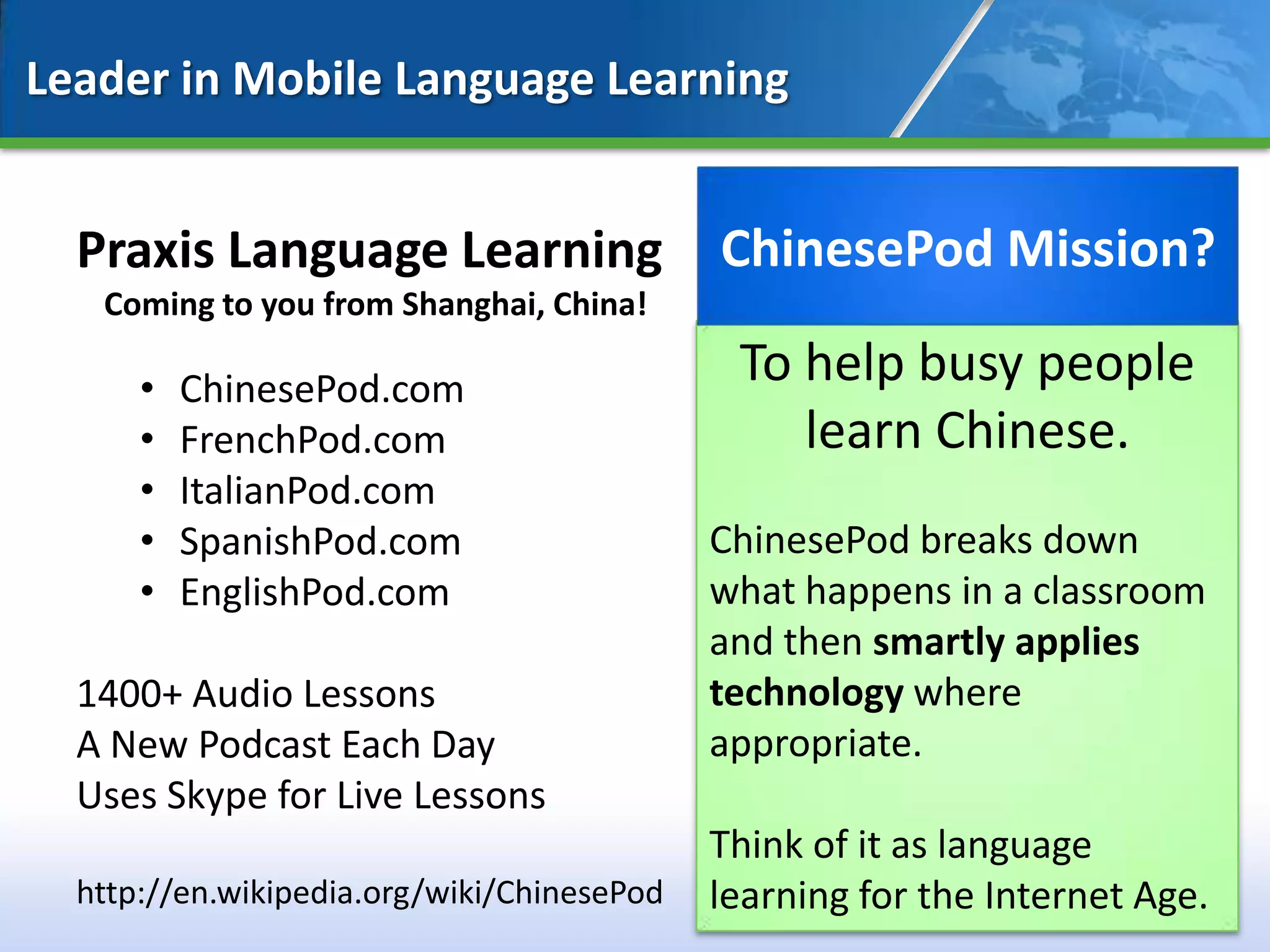 Leader in Mobile Language Learning


  Praxis Language Learning                  ChinesePod Mission?
   Coming to you from Shanghai, China!

      •   ChinesePod.com
                                             To help busy people
      •   FrenchPod.com                         learn Chinese.
      •   ItalianPod.com
      •   SpanishPod.com                    ChinesePod breaks down
      •   EnglishPod.com                    what happens in a classroom
                                            and then smartly applies
  1400+ Audio Lessons                       technology where
  A New Podcast Each Day                    appropriate.
  Uses Skype for Live Lessons
                                            Think of it as language
  http://en.wikipedia.org/wiki/ChinesePod   learning for the Internet Age.
                                                                        12
 