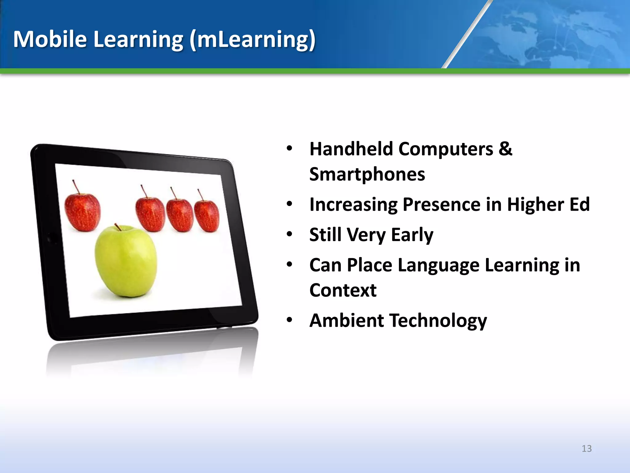 Mobile Learning (mLearning)



                        • Handheld Computers &
                          Smartphones
                        • Increasing Presence in Higher Ed
                        • Still Very Early
                        • Can Place Language Learning in
                          Context
                        • Ambient Technology




                                                        13
 