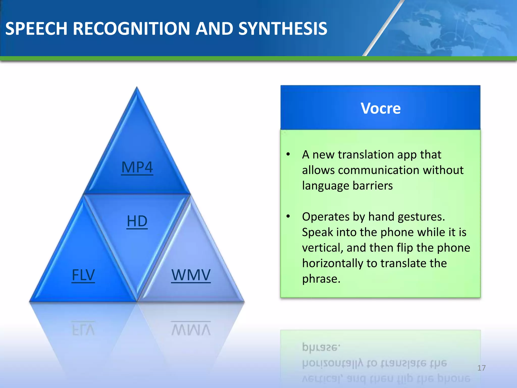 SPEECH RECOGNITION AND SYNTHESIS


                                         Vocre

                           • A new translation app that
            MP4              allows communication without
                             language barriers

            HD             • Operates by hand gestures.
                             Speak into the phone while it is
                             vertical, and then flip the phone
                             horizontally to translate the
      FLV         WMV        phrase.




                                                                 17
 