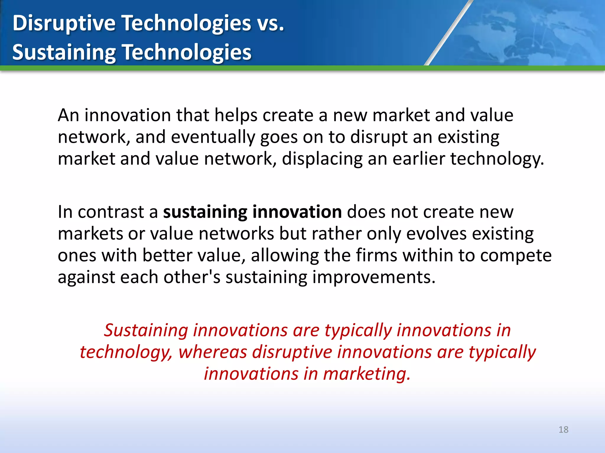 Disruptive Technologies vs.
Sustaining Technologies

    An innovation that helps create a new market and value
    network, and eventually goes on to disrupt an existing
    market and value network, displacing an earlier technology.

    In contrast a sustaining innovation does not create new
    markets or value networks but rather only evolves existing
    ones with better value, allowing the firms within to compete
    against each other's sustaining improvements.

         Sustaining innovations are typically innovations in
      technology, whereas disruptive innovations are typically
                      innovations in marketing.

                                                                   18
 
