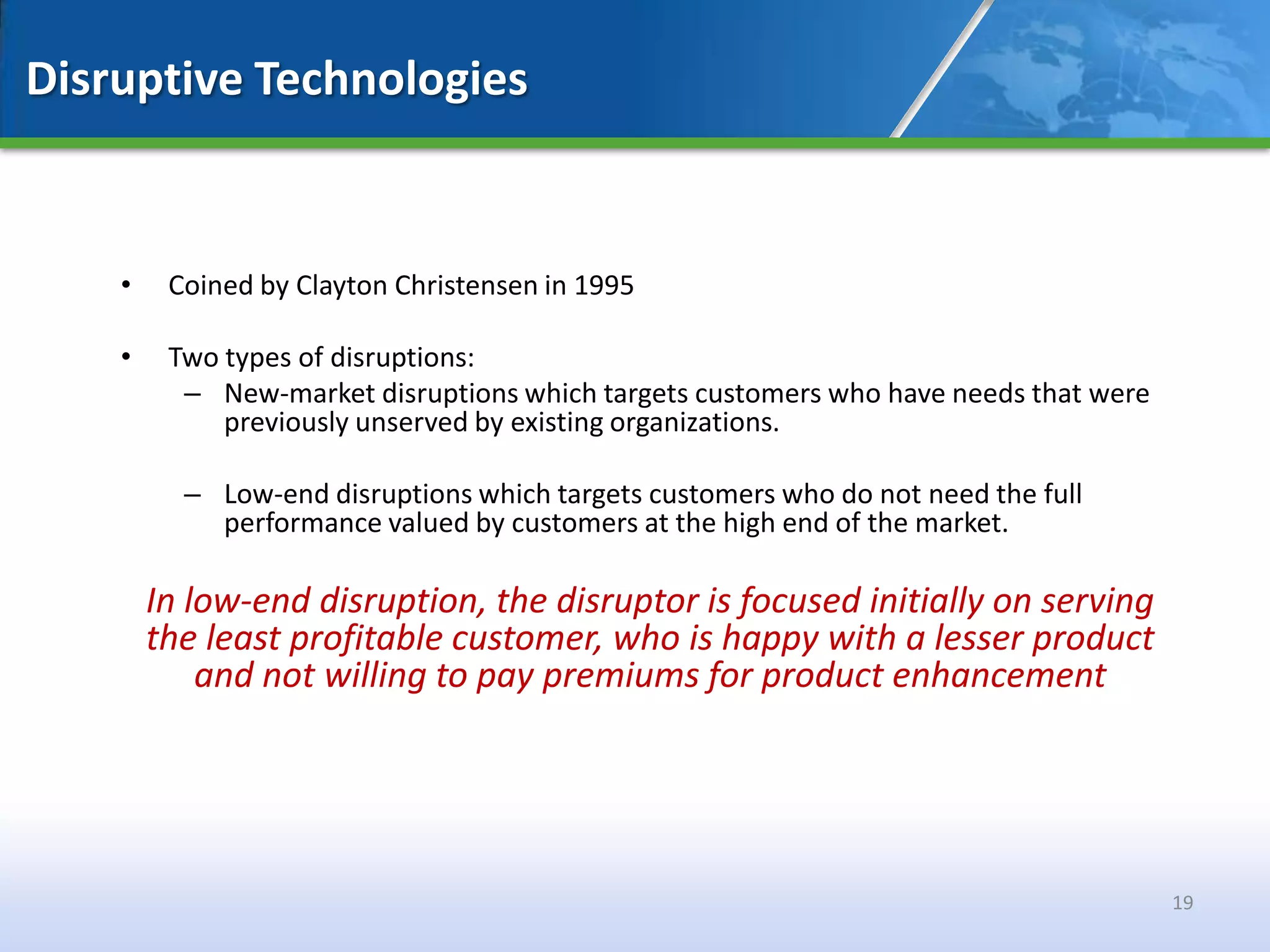 Disruptive Technologies


    •    Coined by Clayton Christensen in 1995

    •    Two types of disruptions:
          – New-market disruptions which targets customers who have needs that were
             previously unserved by existing organizations.

          – Low-end disruptions which targets customers who do not need the full
            performance valued by customers at the high end of the market.

        In low-end disruption, the disruptor is focused initially on serving
        the least profitable customer, who is happy with a lesser product
            and not willing to pay premiums for product enhancement




                                                                                      19
 