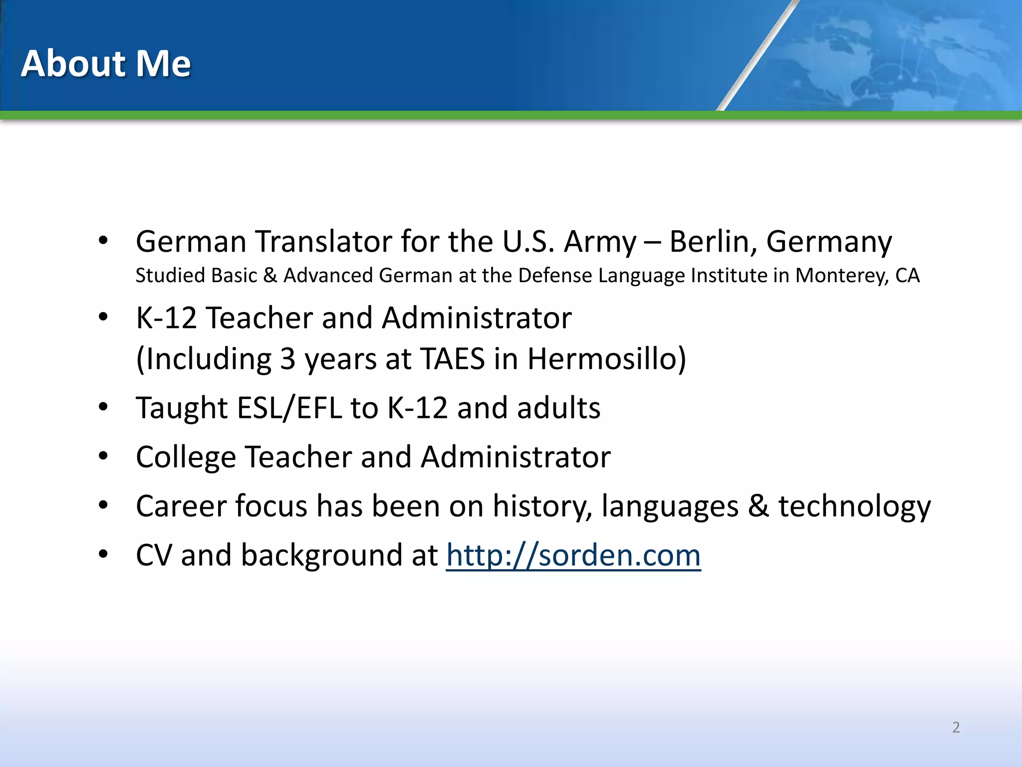 About Me



   • German Translator for the U.S. Army – Berlin, Germany
     Studied Basic & Advanced German at the Defense Language Institute in Monterey, CA

   • K-12 Teacher and Administrator
     (Including 3 years at TAES in Hermosillo)
   • Taught ESL/EFL to K-12 and adults
   • College Teacher and Administrator
   • Career focus has been on history, languages & technology
   • CV and background at http://sorden.com



                                                                                         2
 