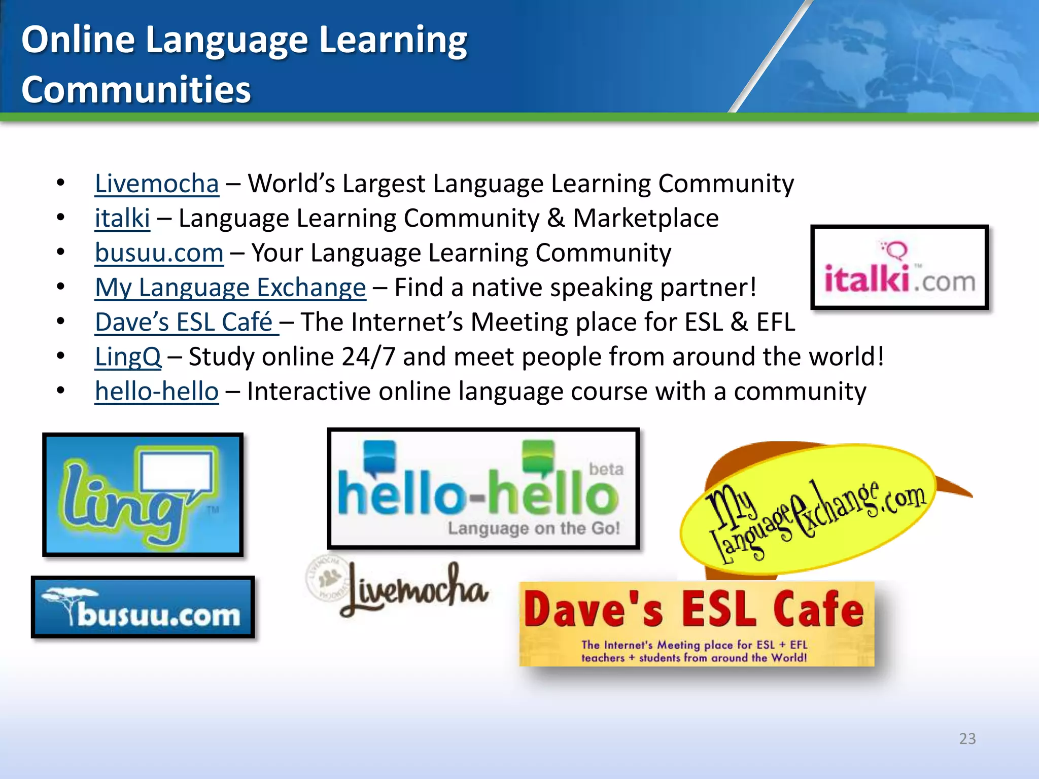 Online Language Learning
Communities

 •   Livemocha – World’s Largest Language Learning Community
 •   italki – Language Learning Community & Marketplace
 •   busuu.com – Your Language Learning Community
 •   My Language Exchange – Find a native speaking partner!
 •   Dave’s ESL Café – The Internet’s Meeting place for ESL & EFL
 •   LingQ – Study online 24/7 and meet people from around the world!
 •   hello-hello – Interactive online language course with a community




                                                                         23
 