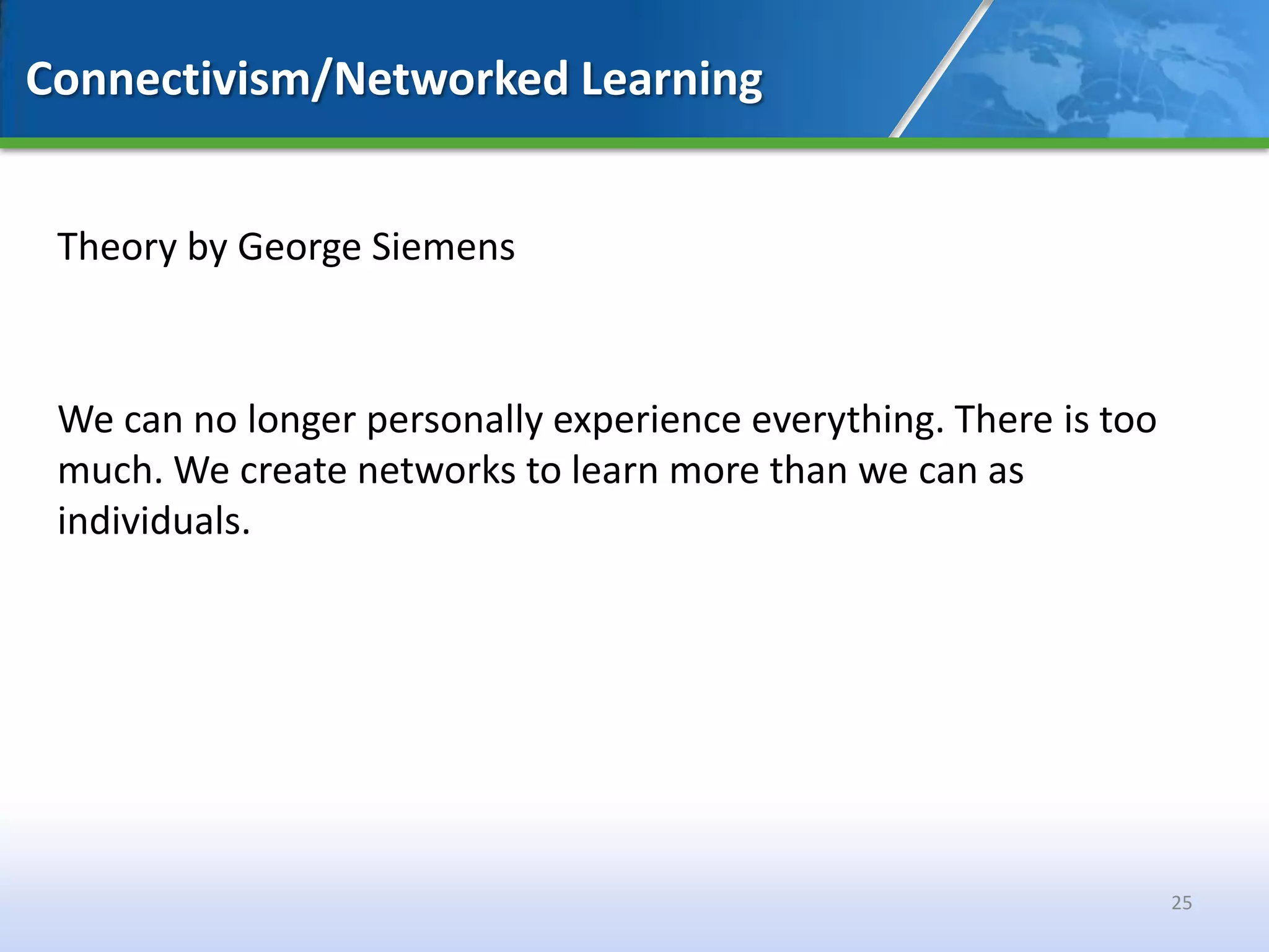 Connectivism/Networked Learning


 Theory by George Siemens



 We can no longer personally experience everything. There is too
 much. We create networks to learn more than we can as
 individuals.




                                                                   25
 