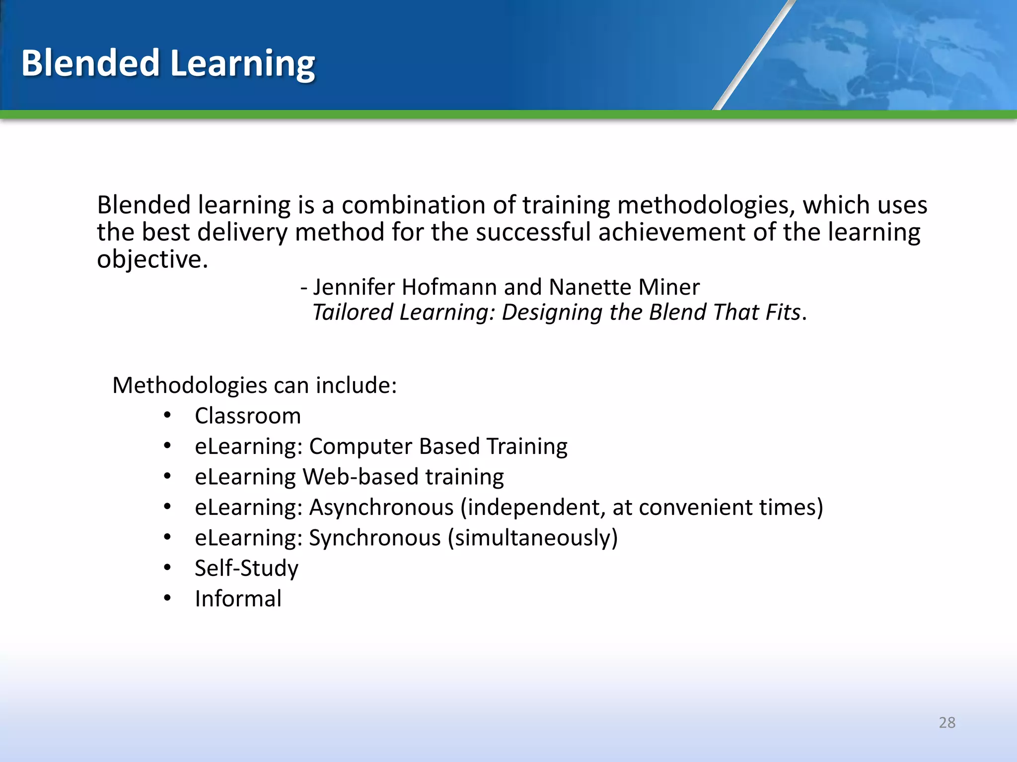 Blended Learning


    Blended learning is a combination of training methodologies, which uses
    the best delivery method for the successful achievement of the learning
    objective.
                     - Jennifer Hofmann and Nanette Miner
                       Tailored Learning: Designing the Blend That Fits.

     Methodologies can include:
         • Classroom
         • eLearning: Computer Based Training
         • eLearning Web-based training
         • eLearning: Asynchronous (independent, at convenient times)
         • eLearning: Synchronous (simultaneously)
         • Self-Study
         • Informal



                                                                              28
 