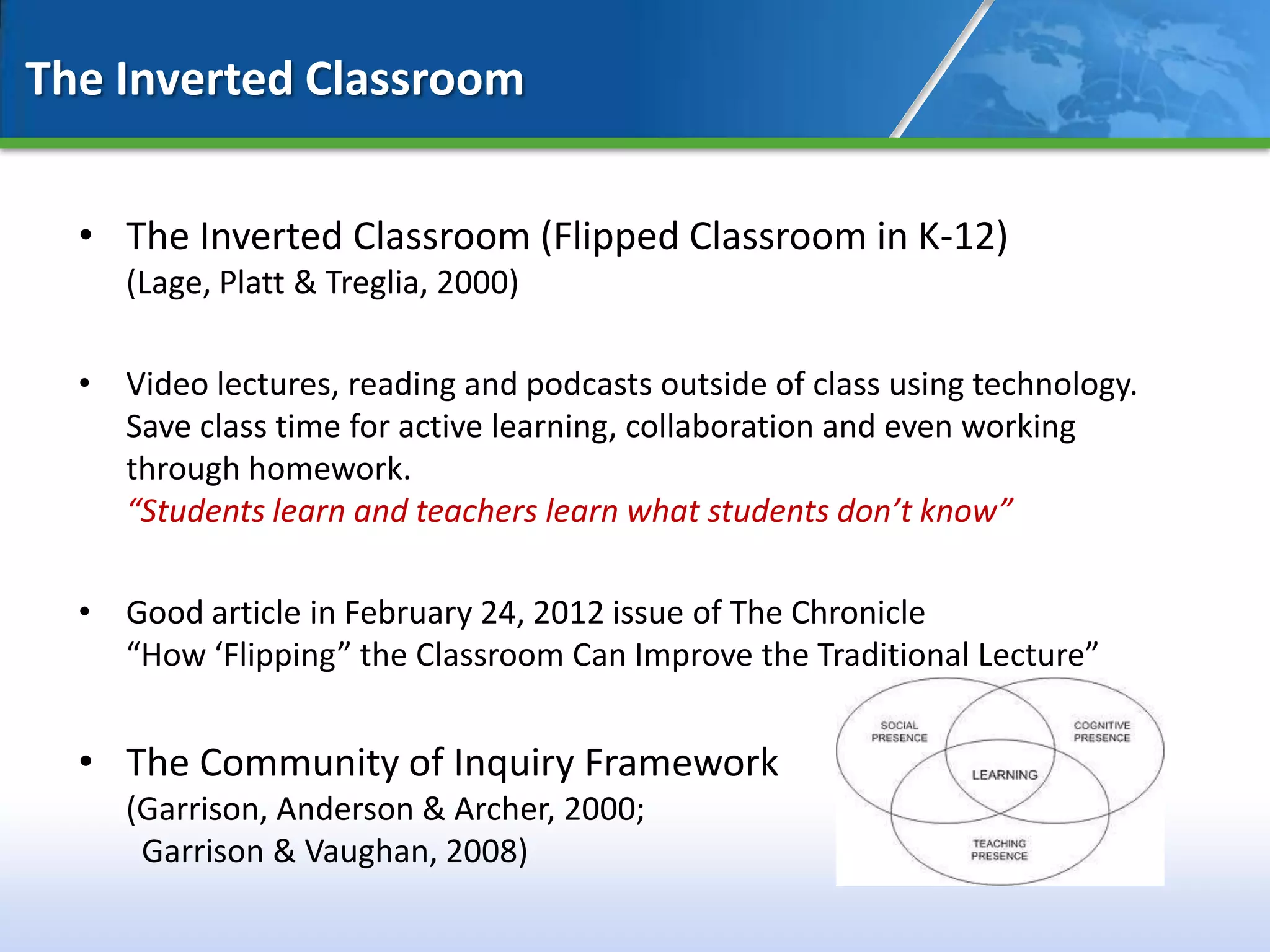 The Inverted Classroom


  • The Inverted Classroom (Flipped Classroom in K-12)
     (Lage, Platt & Treglia, 2000)

  • Video lectures, reading and podcasts outside of class using technology.
    Save class time for active learning, collaboration and even working
    through homework.
    “Students learn and teachers learn what students don’t know”

  • Good article in February 24, 2012 issue of The Chronicle
    “How ‘Flipping” the Classroom Can Improve the Traditional Lecture”


  • The Community of Inquiry Framework
     (Garrison, Anderson & Archer, 2000;
      Garrison & Vaughan, 2008)
 