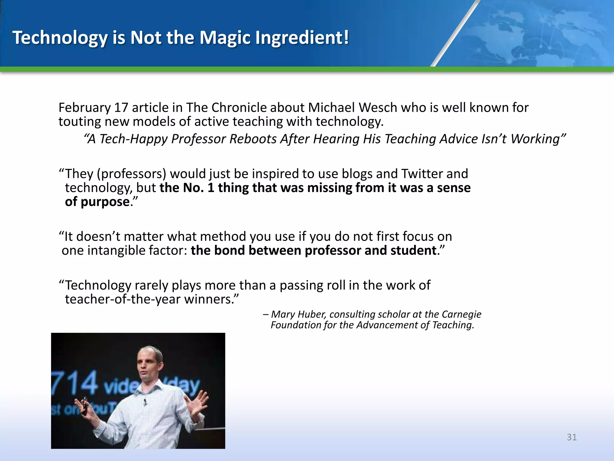Technology is Not the Magic Ingredient!


     February 17 article in The Chronicle about Michael Wesch who is well known for
     touting new models of active teaching with technology.
         “A Tech-Happy Professor Reboots After Hearing His Teaching Advice Isn’t Working”

     “They (professors) would just be inspired to use blogs and Twitter and
      technology, but the No. 1 thing that was missing from it was a sense
      of purpose.”

     “It doesn’t matter what method you use if you do not first focus on
      one intangible factor: the bond between professor and student.”

     “Technology rarely plays more than a passing roll in the work of
      teacher-of-the-year winners.”
                                        – Mary Huber, consulting scholar at the Carnegie
                                          Foundation for the Advancement of Teaching.




                                                                                            31
 