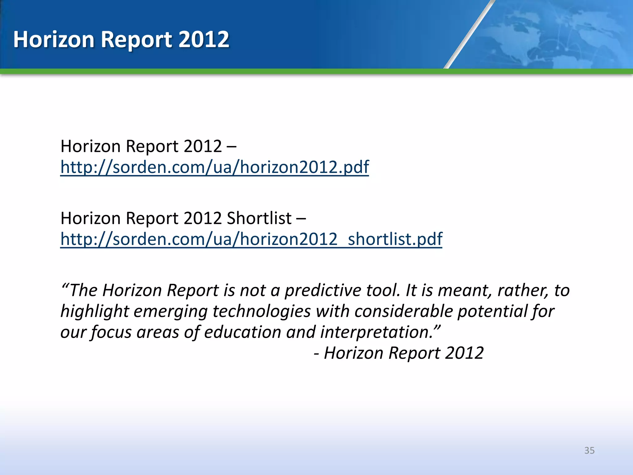 Horizon Report 2012



    Horizon Report 2012 –
    http://sorden.com/ua/horizon2012.pdf

    Horizon Report 2012 Shortlist –
    http://sorden.com/ua/horizon2012_shortlist.pdf

    “The Horizon Report is not a predictive tool. It is meant, rather, to
    highlight emerging technologies with considerable potential for
    our focus areas of education and interpretation.”
                                    - Horizon Report 2012



                                                                            35
 