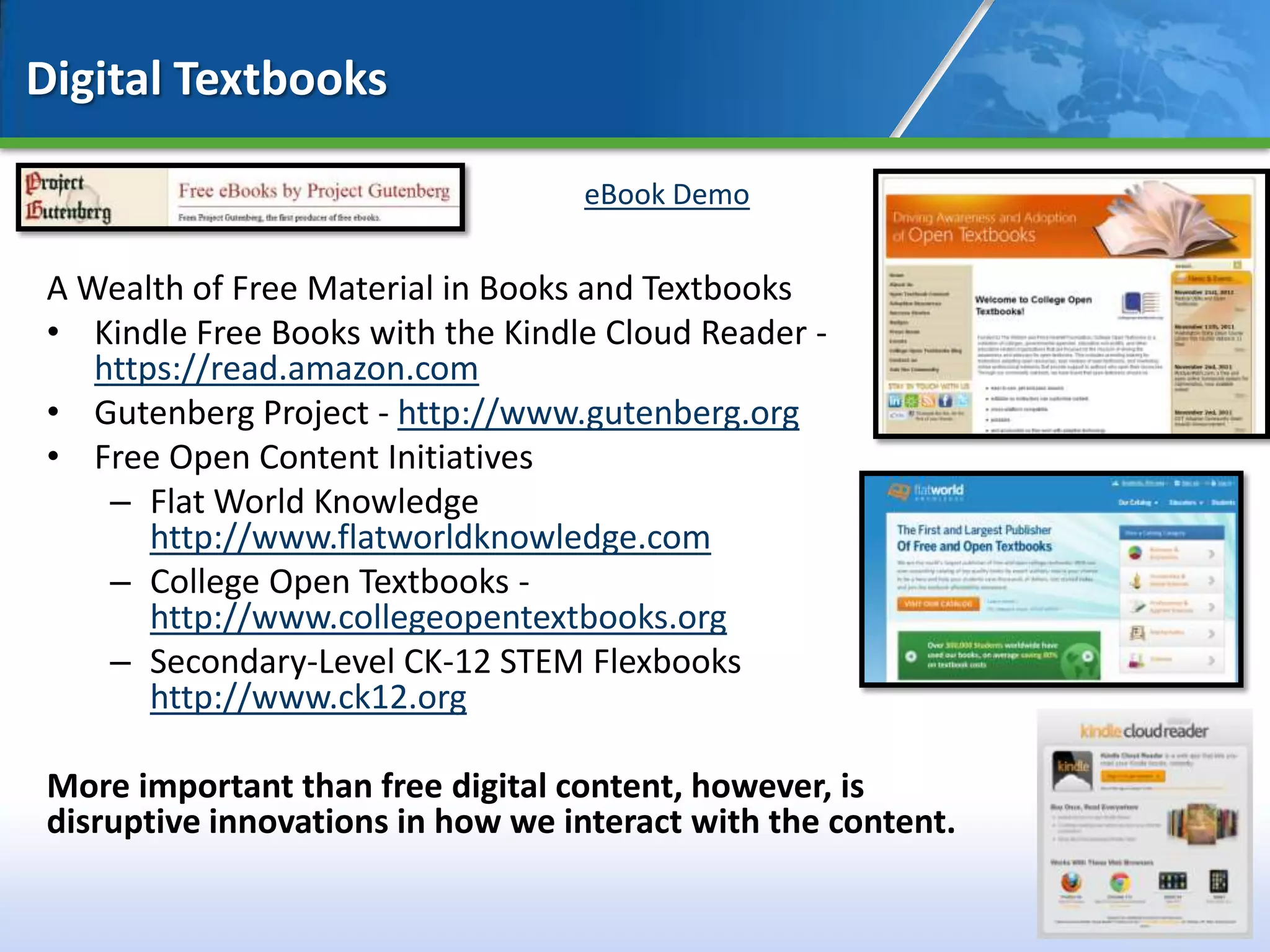 Digital Textbooks

                                  eBook Demo


A Wealth of Free Material in Books and Textbooks
• Kindle Free Books with the Kindle Cloud Reader -
   https://read.amazon.com
• Gutenberg Project - http://www.gutenberg.org
• Free Open Content Initiatives
    – Flat World Knowledge
       http://www.flatworldknowledge.com
    – College Open Textbooks -
       http://www.collegeopentextbooks.org
    – Secondary-Level CK-12 STEM Flexbooks
       http://www.ck12.org

More important than free digital content, however, is
disruptive innovations in how we interact with the content.

                                                              41
 