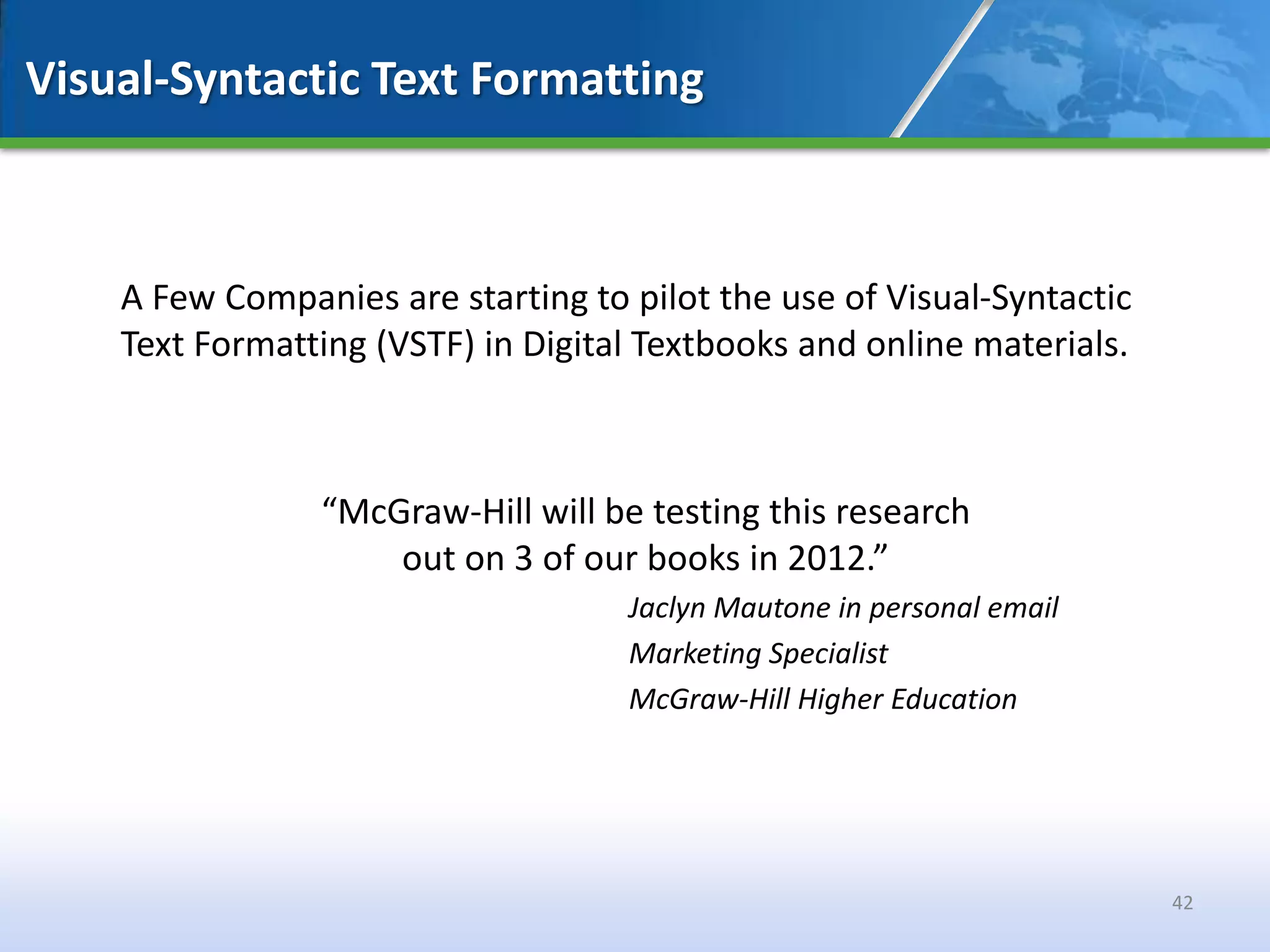 Visual-Syntactic Text Formatting



    A Few Companies are starting to pilot the use of Visual-Syntactic
    Text Formatting (VSTF) in Digital Textbooks and online materials.



                “McGraw-Hill will be testing this research
                    out on 3 of our books in 2012.”
                                    Jaclyn Mautone in personal email
                                    Marketing Specialist
                                    McGraw-Hill Higher Education




                                                                        42
 