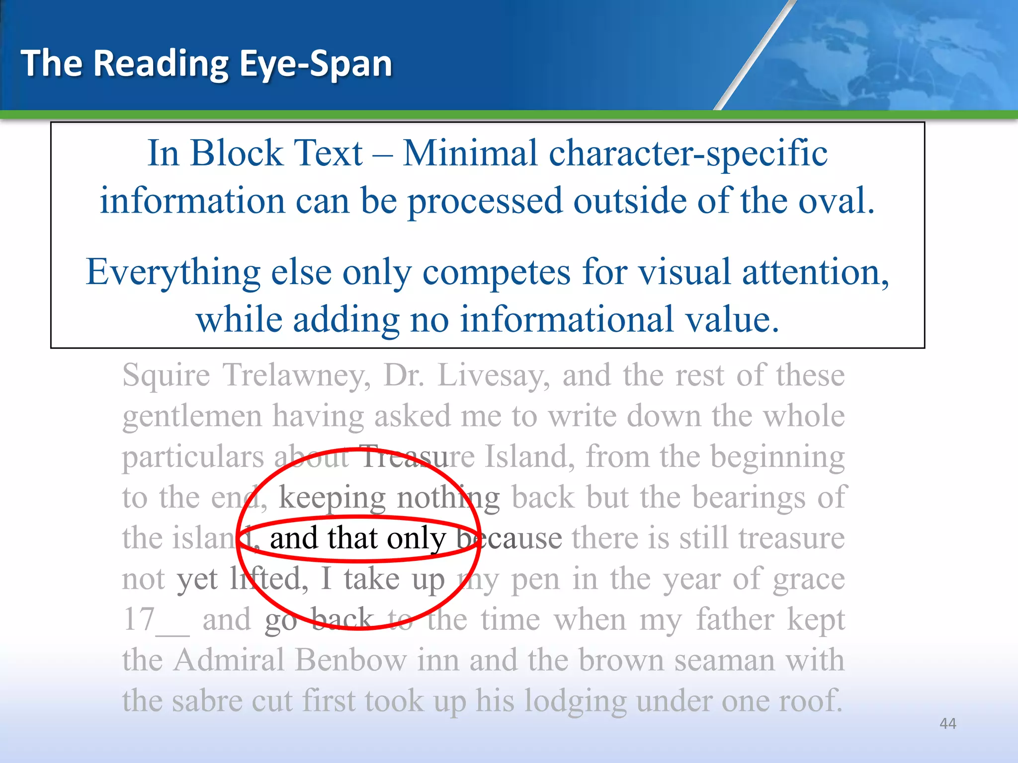 The Reading Eye-Span

       In Block Text – Minimal character-specific
    information can be processed outside of the oval.
   Everything else only competes for visual attention,
         while adding no informational value.
     Squire Trelawney, Dr. Livesay, and the rest of these
     gentlemen having asked me to write down the whole
     particulars about Treasure Island, from the beginning
     to the end, keeping nothing back but the bearings of
     the island, and that only because there is still treasure
     not yet lifted, I take up my pen in the year of grace
     17__ and go back to the time when my father kept
     the Admiral Benbow inn and the brown seaman with
     the sabre cut first took up his lodging under one roof.
                                                                 44
 