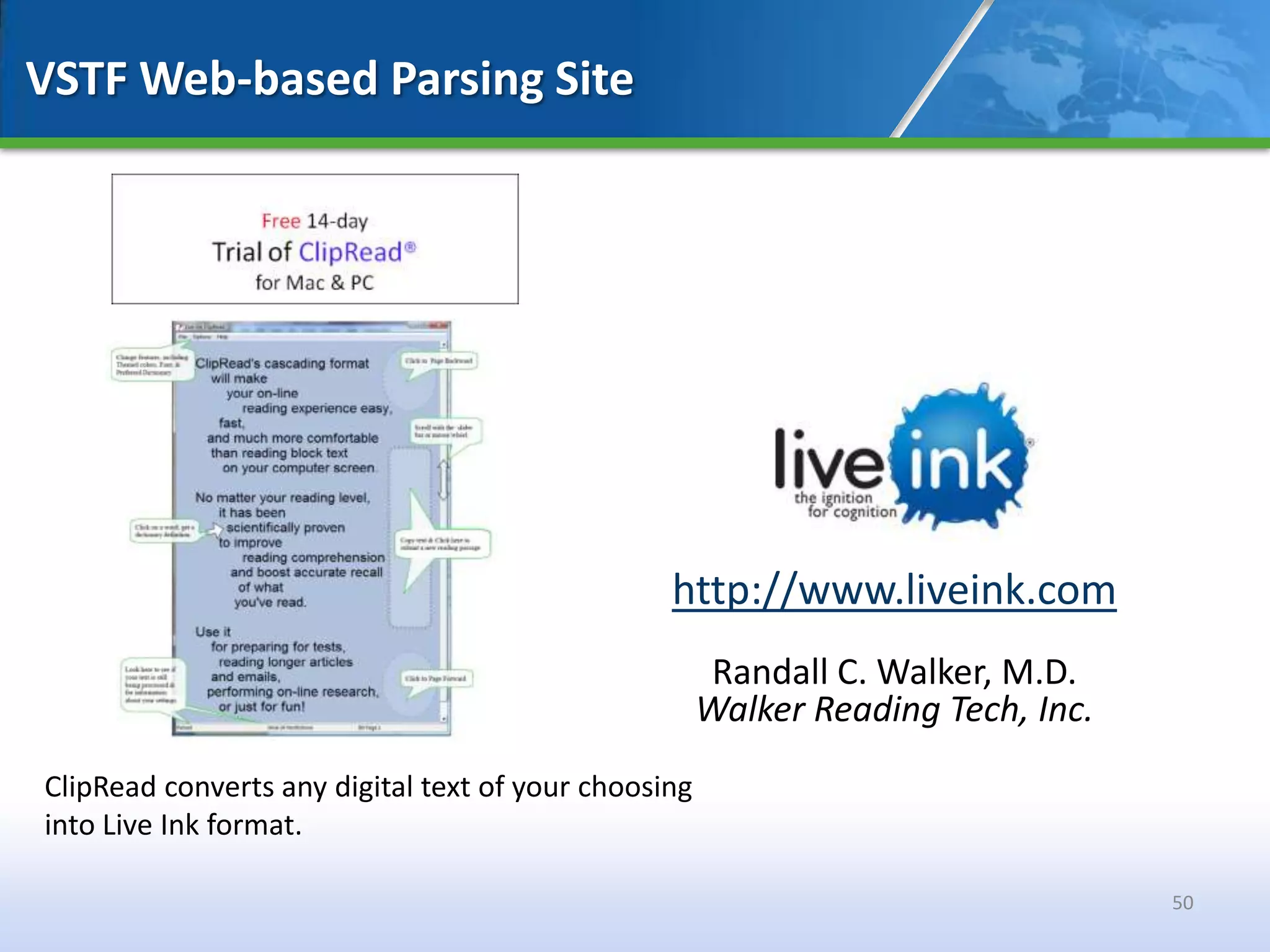VSTF Web-based Parsing Site




                                                 http://www.liveink.com
                                                       Randall C. Walker, M.D.
                                                      Walker Reading Tech, Inc.
ClipRead converts any digital text of your choosing
into Live Ink format.

                                                                                  50
 
