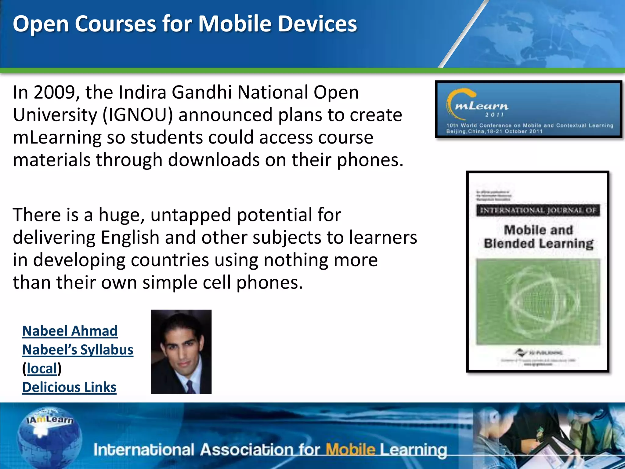 Open Courses for Mobile Devices

In 2009, the Indira Gandhi National Open
University (IGNOU) announced plans to create
mLearning so students could access course
materials through downloads on their phones.

There is a huge, untapped potential for
delivering English and other subjects to learners
in developing countries using nothing more
than their own simple cell phones.

 Nabeel Ahmad
 Nabeel’s Syllabus
 (local)
 Delicious Links


                                                    51
 
