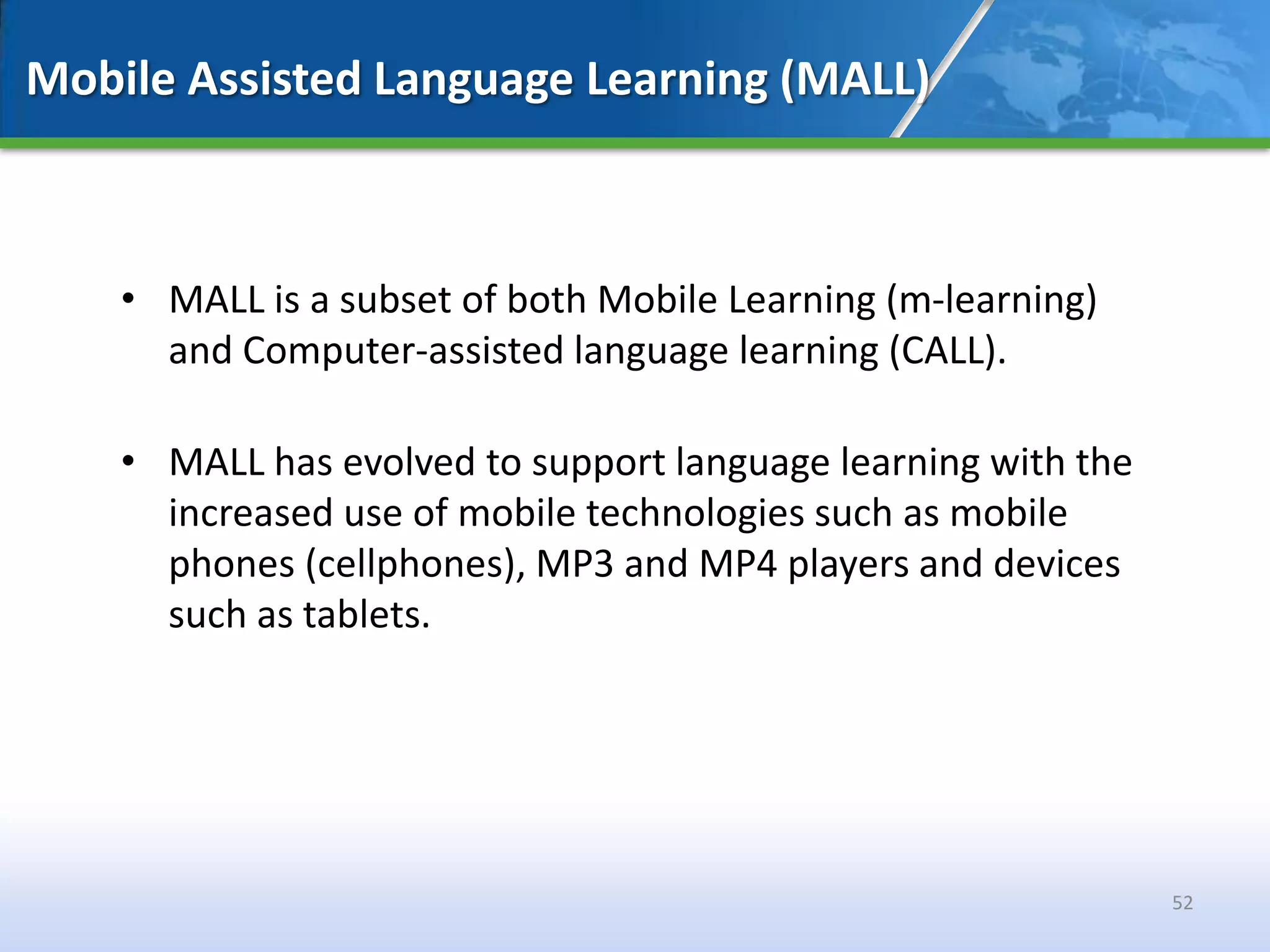Mobile Assisted Language Learning (MALL)



    • MALL is a subset of both Mobile Learning (m-learning)
      and Computer-assisted language learning (CALL).

    • MALL has evolved to support language learning with the
      increased use of mobile technologies such as mobile
      phones (cellphones), MP3 and MP4 players and devices
      such as tablets.




                                                               52
 