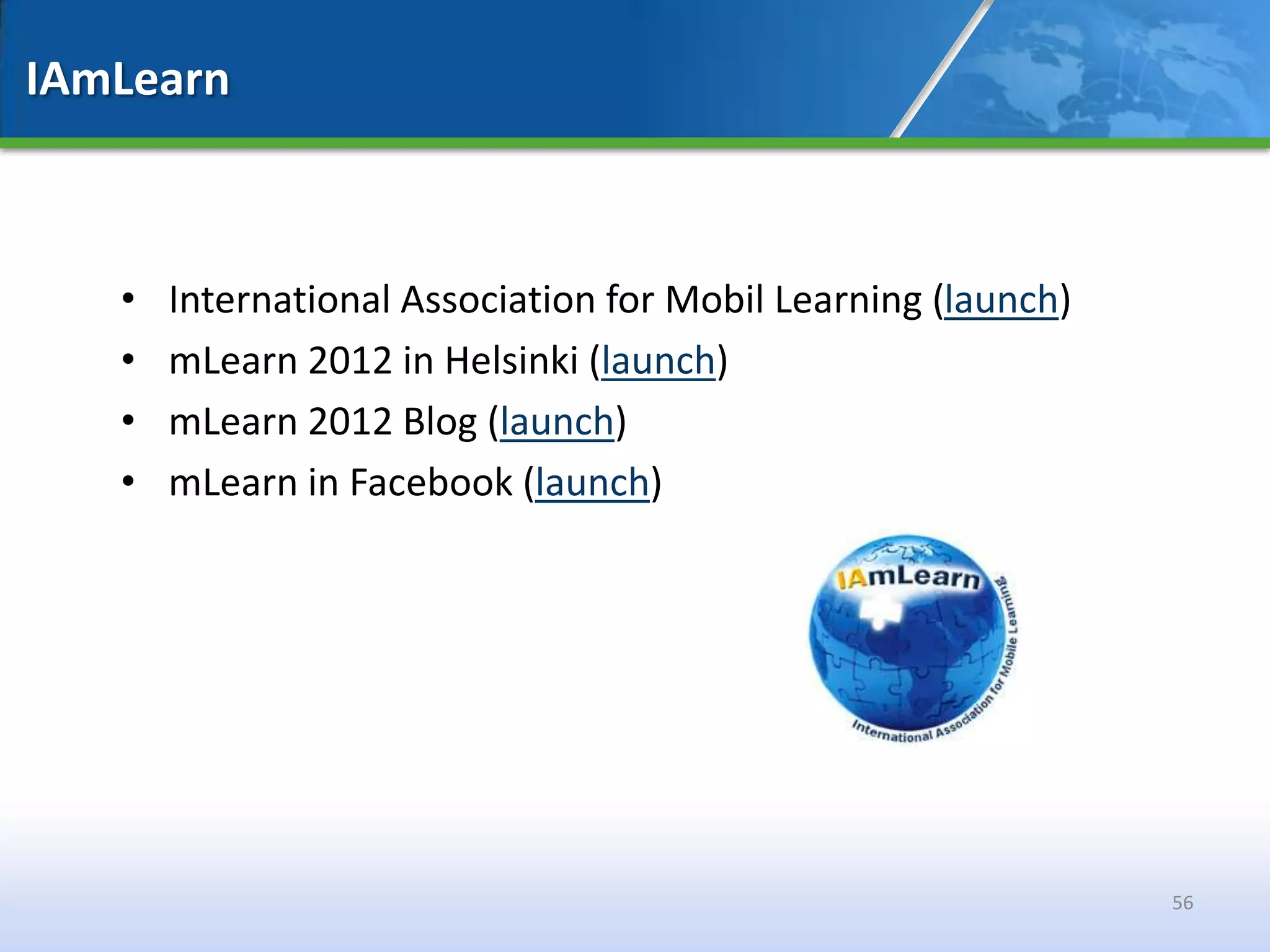IAmLearn



   •   International Association for Mobil Learning (launch)
   •   mLearn 2012 in Helsinki (launch)
   •   mLearn 2012 Blog (launch)
   •   mLearn in Facebook (launch)




                                                               56
 