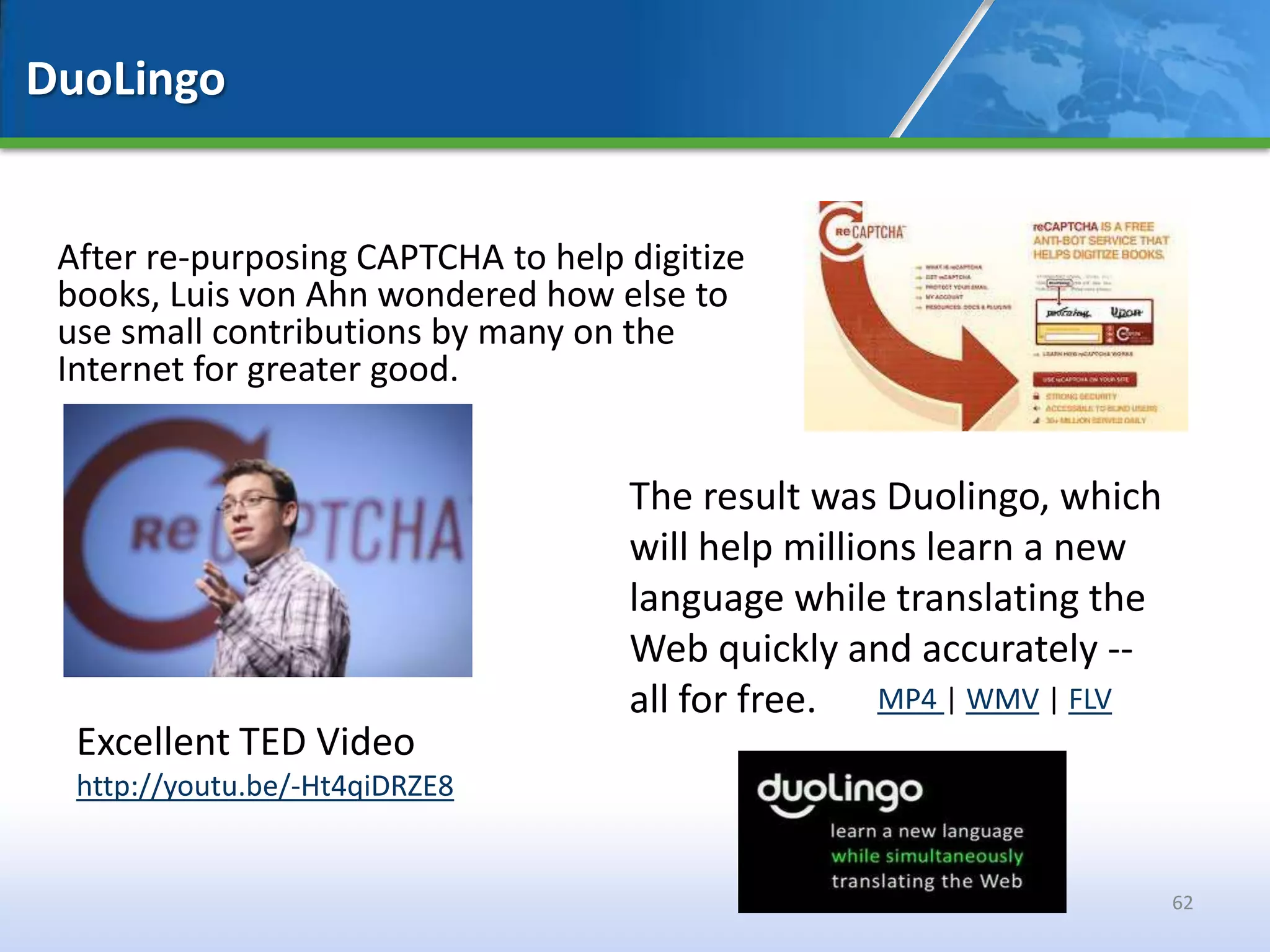 DuoLingo


 After re-purposing CAPTCHA to help digitize
 books, Luis von Ahn wondered how else to
 use small contributions by many on the
 Internet for greater good.


                                    The result was Duolingo, which
                                    will help millions learn a new
                                    language while translating the
                                    Web quickly and accurately --
                                    all for free. MP4 | WMV | FLV
  Excellent TED Video
  http://youtu.be/-Ht4qiDRZE8


                                                                     62
 
