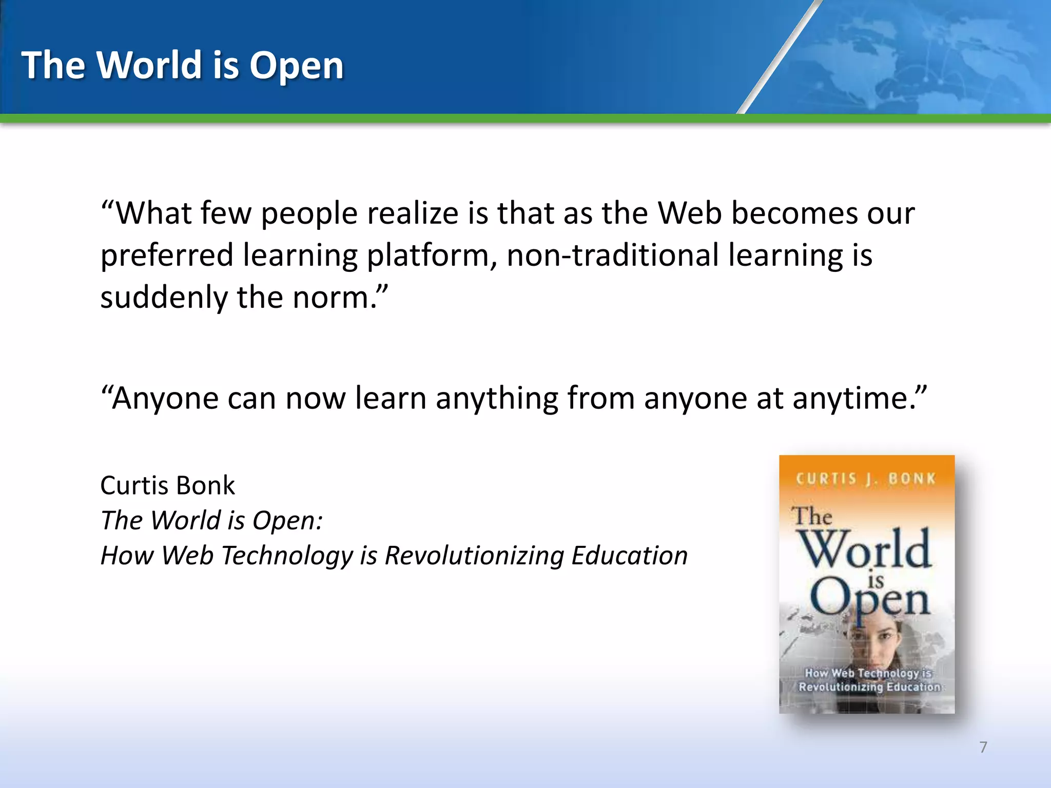 The World is Open


    “What few people realize is that as the Web becomes our
    preferred learning platform, non-traditional learning is
    suddenly the norm.”

    “Anyone can now learn anything from anyone at anytime.”

    Curtis Bonk
    The World is Open:
    How Web Technology is Revolutionizing Education




                                                               7
 