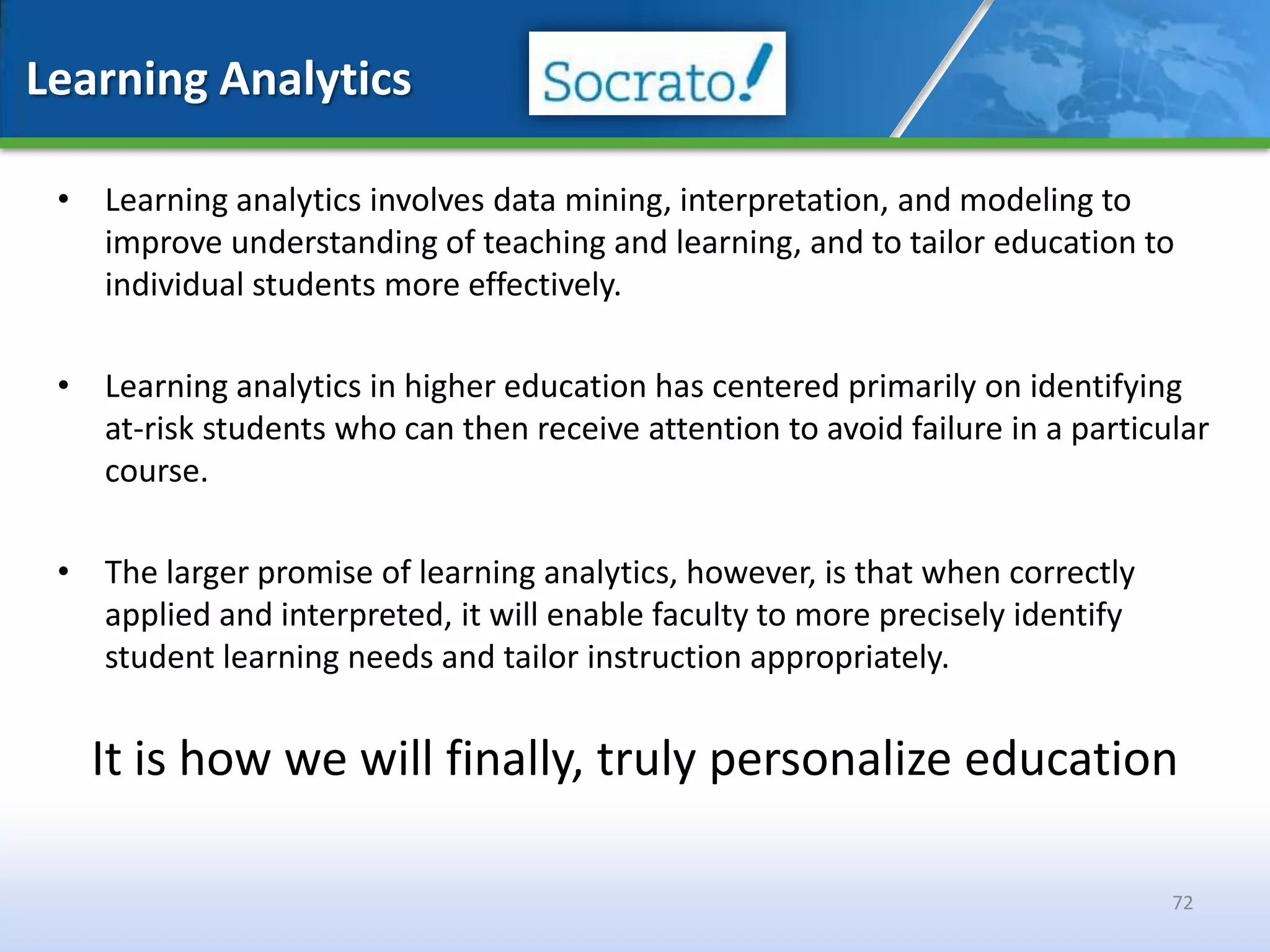 Learning Analytics

 • Learning analytics involves data mining, interpretation, and modeling to
   improve understanding of teaching and learning, and to tailor education to
   individual students more effectively.

 • Learning analytics in higher education has centered primarily on identifying
   at-risk students who can then receive attention to avoid failure in a particular
   course.

 • The larger promise of learning analytics, however, is that when correctly
   applied and interpreted, it will enable faculty to more precisely identify
   student learning needs and tailor instruction appropriately.


   It is how we will finally, truly personalize education

                                                                                72
 