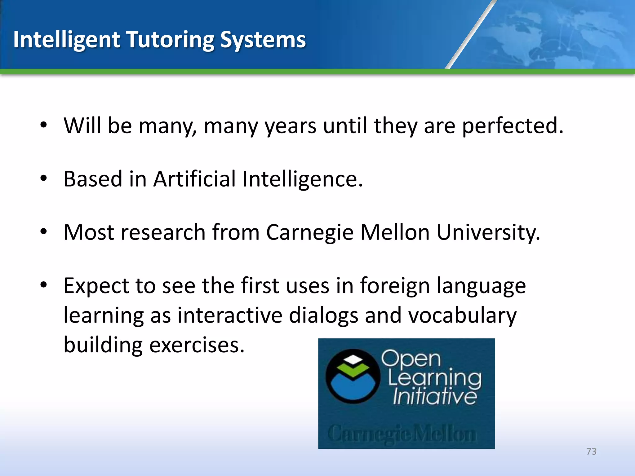 Intelligent Tutoring Systems


  • Will be many, many years until they are perfected.

  • Based in Artificial Intelligence.

  • Most research from Carnegie Mellon University.

  • Expect to see the first uses in foreign language
    learning as interactive dialogs and vocabulary
    building exercises.



                                                         73
 