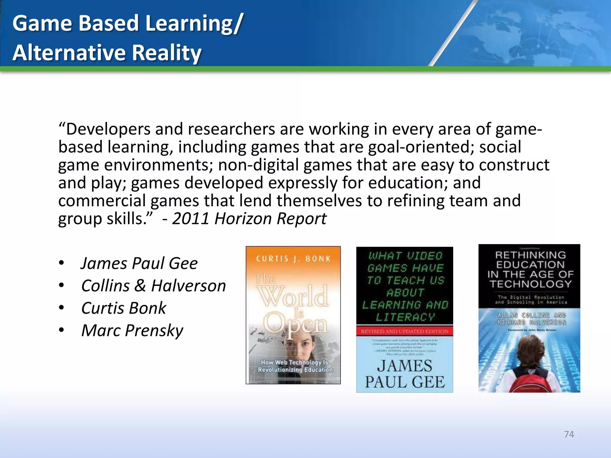 Game Based Learning/
Alternative Reality


   “Developers and researchers are working in every area of game-
   based learning, including games that are goal-oriented; social
   game environments; non-digital games that are easy to construct
   and play; games developed expressly for education; and
   commercial games that lend themselves to refining team and
   group skills.” - 2011 Horizon Report

   •   James Paul Gee
   •   Collins & Halverson
   •   Curtis Bonk
   •   Marc Prensky




                                                                     74
 