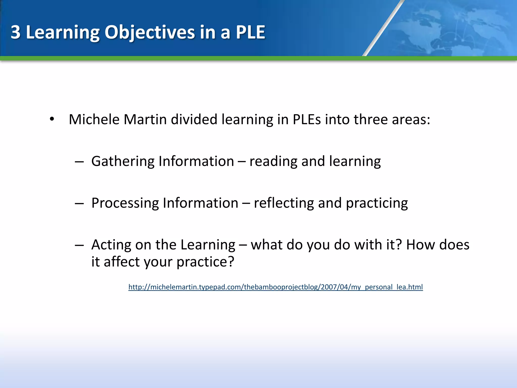 3 Learning Objectives in a PLE



    • Michele Martin divided learning in PLEs into three areas:

        – Gathering Information – reading and learning

        – Processing Information – reflecting and practicing

        – Acting on the Learning – what do you do with it? How does
          it affect your practice?
                http://michelemartin.typepad.com/thebambooprojectblog/2007/04/my_personal_lea.html
 