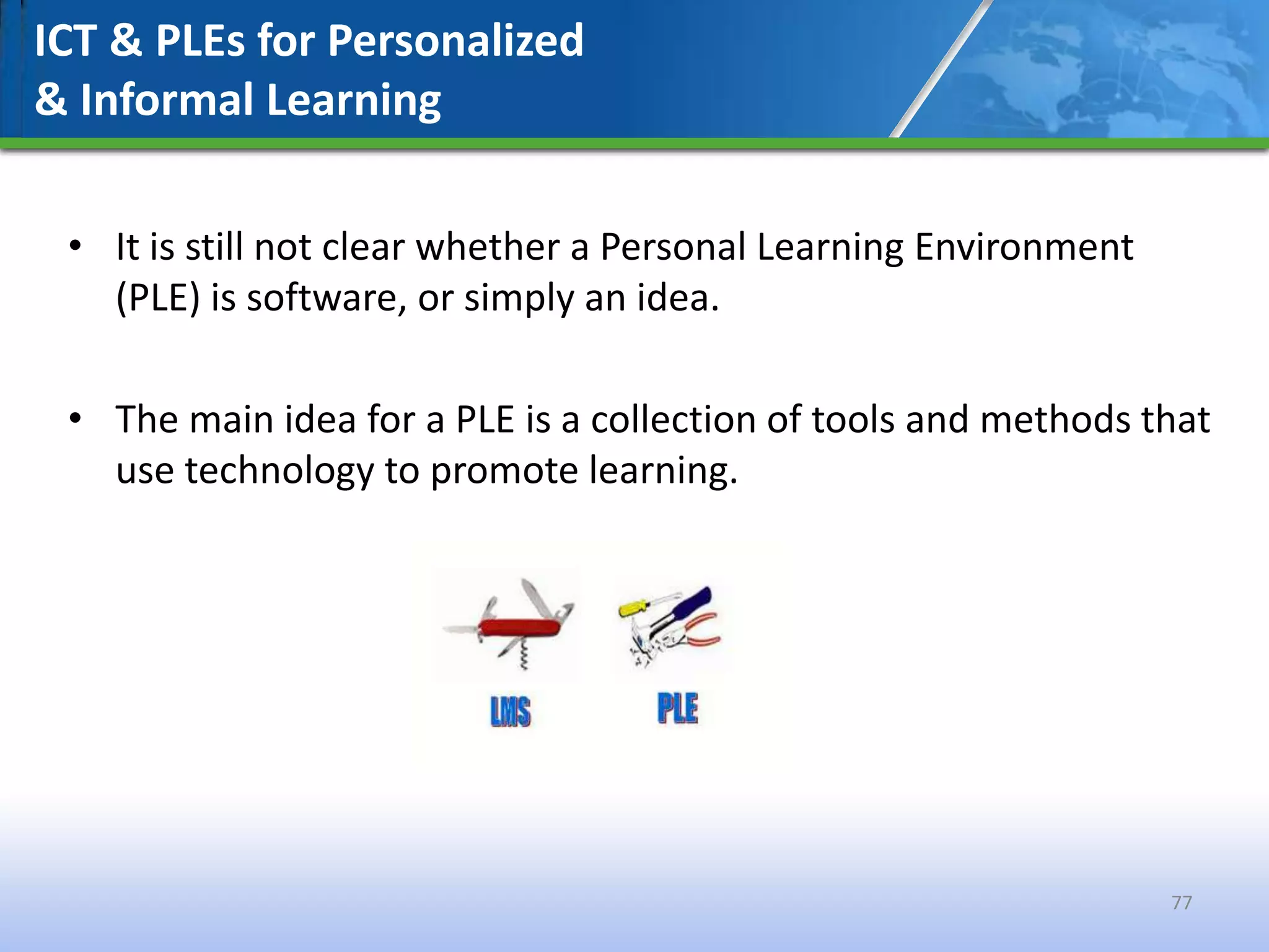 ICT & PLEs for Personalized
& Informal Learning

 • It is still not clear whether a Personal Learning Environment
   (PLE) is software, or simply an idea.

 • The main idea for a PLE is a collection of tools and methods that
   use technology to promote learning.




                                                                   77
 