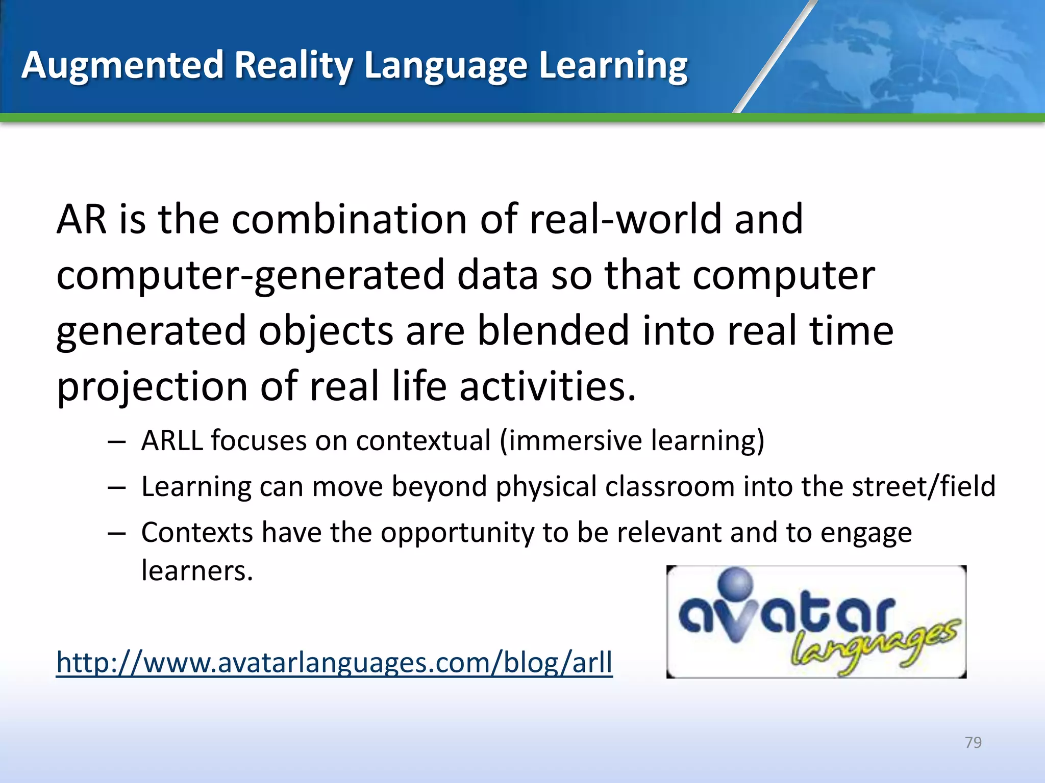 Augmented Reality Language Learning


 AR is the combination of real-world and
 computer-generated data so that computer
 generated objects are blended into real time
 projection of real life activities.
    – ARLL focuses on contextual (immersive learning)
    – Learning can move beyond physical classroom into the street/field
    – Contexts have the opportunity to be relevant and to engage
      learners.

 http://www.avatarlanguages.com/blog/arll

                                                                    79
 