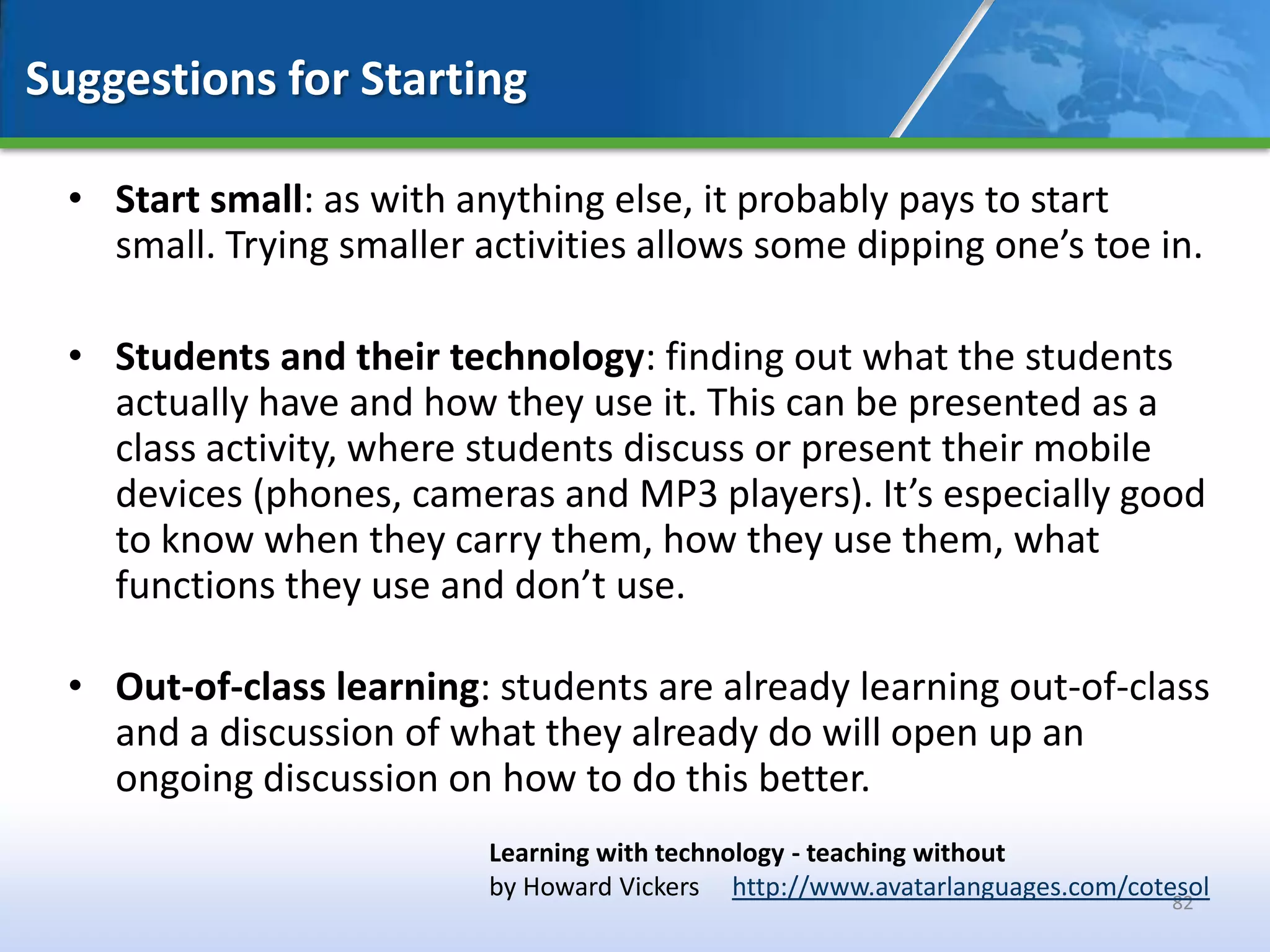 Suggestions for Starting

  • Start small: as with anything else, it probably pays to start
    small. Trying smaller activities allows some dipping one’s toe in.

  • Students and their technology: finding out what the students
    actually have and how they use it. This can be presented as a
    class activity, where students discuss or present their mobile
    devices (phones, cameras and MP3 players). It’s especially good
    to know when they carry them, how they use them, what
    functions they use and don’t use.

  • Out-of-class learning: students are already learning out-of-class
    and a discussion of what they already do will open up an
    ongoing discussion on how to do this better.
                           Learning with technology - teaching without
                           by Howard Vickers http://www.avatarlanguages.com/cotesol
                                                                                82
 