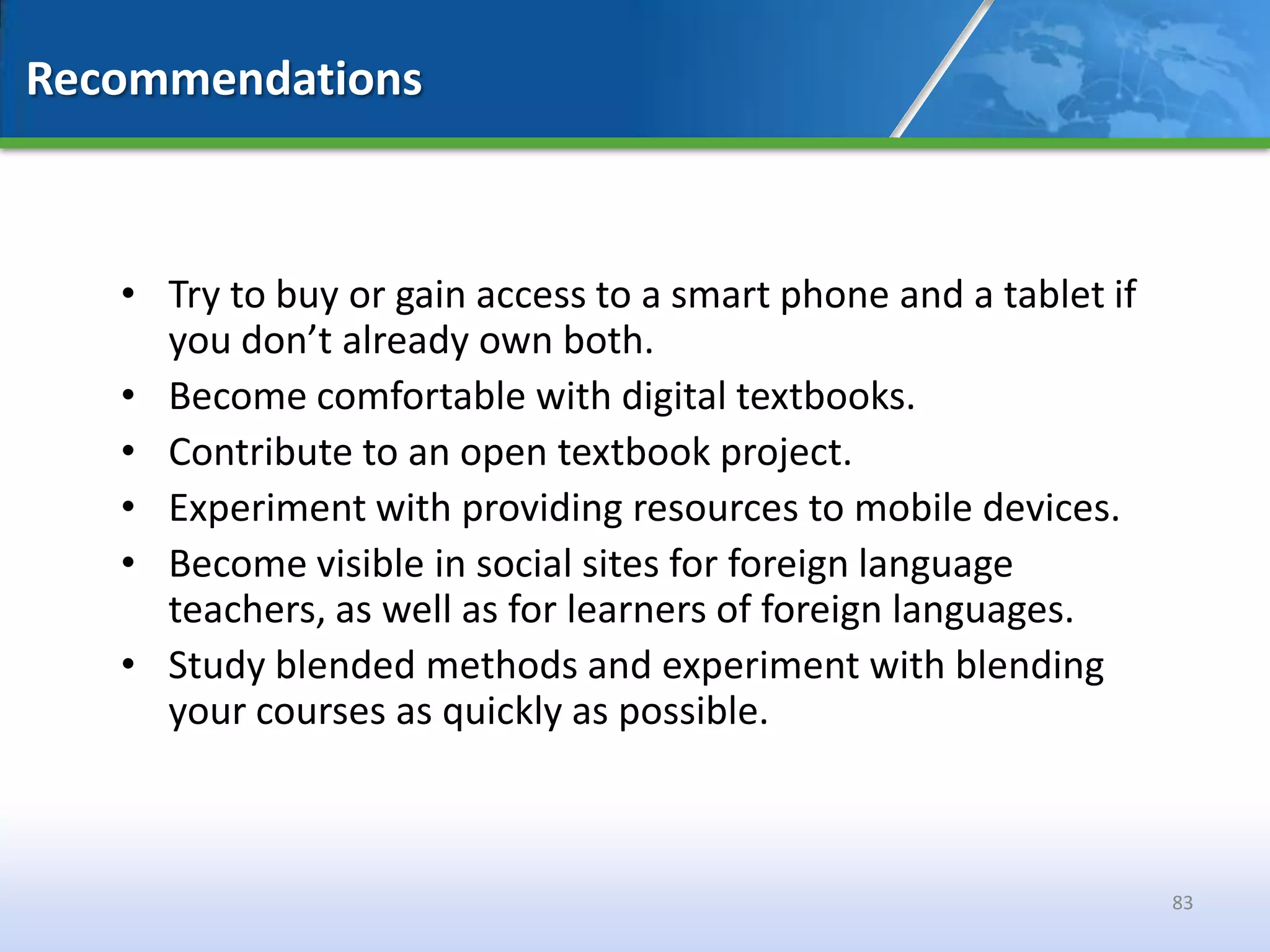 Recommendations



   • Try to buy or gain access to a smart phone and a tablet if
     you don’t already own both.
   • Become comfortable with digital textbooks.
   • Contribute to an open textbook project.
   • Experiment with providing resources to mobile devices.
   • Become visible in social sites for foreign language
     teachers, as well as for learners of foreign languages.
   • Study blended methods and experiment with blending
     your courses as quickly as possible.



                                                                  83
 