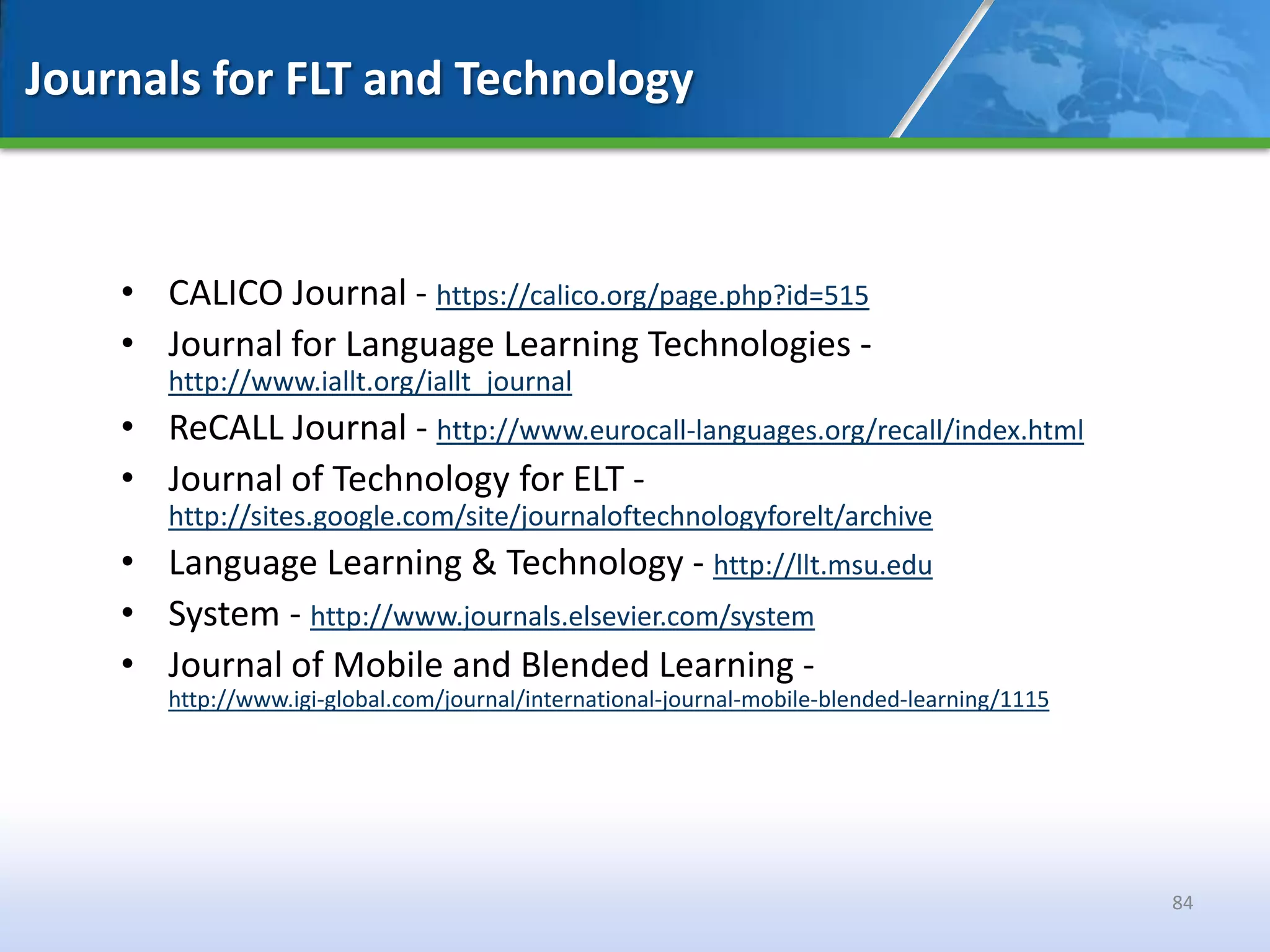 Journals for FLT and Technology



    • CALICO Journal - https://calico.org/page.php?id=515
    • Journal for Language Learning Technologies -
       http://www.iallt.org/iallt_journal
    • ReCALL Journal - http://www.eurocall-languages.org/recall/index.html
    • Journal of Technology for ELT -
       http://sites.google.com/site/journaloftechnologyforelt/archive
    • Language Learning & Technology - http://llt.msu.edu
    • System - http://www.journals.elsevier.com/system
    • Journal of Mobile and Blended Learning -
       http://www.igi-global.com/journal/international-journal-mobile-blended-learning/1115




                                                                                              84
 