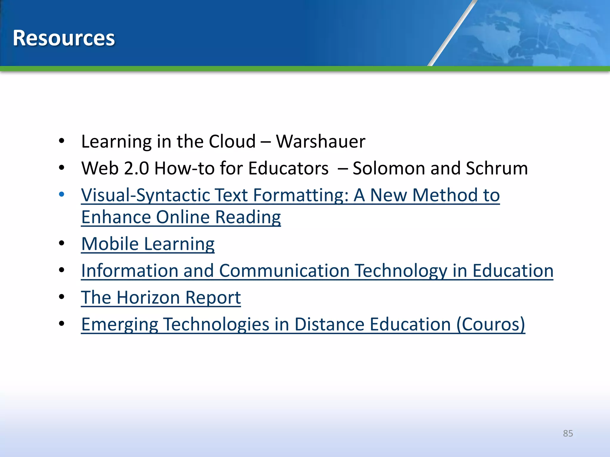 Resources



   • Learning in the Cloud – Warshauer
   • Web 2.0 How-to for Educators – Solomon and Schrum
   • Visual-Syntactic Text Formatting: A New Method to
     Enhance Online Reading
   • Mobile Learning
   • Information and Communication Technology in Education
   • The Horizon Report
   • Emerging Technologies in Distance Education (Couros)




                                                             85
 