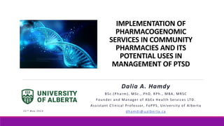 IMPLEMENTATION OF
PHARMACOGENOMIC
SERVICES IN COMMUNITY
PHARMACIES AND ITS
POTENTIAL USES IN
MANAGEMENT OF PTSD
Dalia A. Hamdy
BSc.(Pharm), MSc., PhD, RPh., MBA, MRSC
Founder and Manager of AbEx Health Services LTD.
Assistant Clinical Professor, FoPPS, University of Alberta
dhamdi@ualberta.ca
2 5 t h M a y 2 0 2 3
 