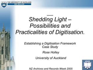 Shedding Light – Possibilities and Practicalities of Digitisation. Establishing a Digitisation Framework Case Study Rose Holley University of Auckland NZ Archives and Records Week 2005 