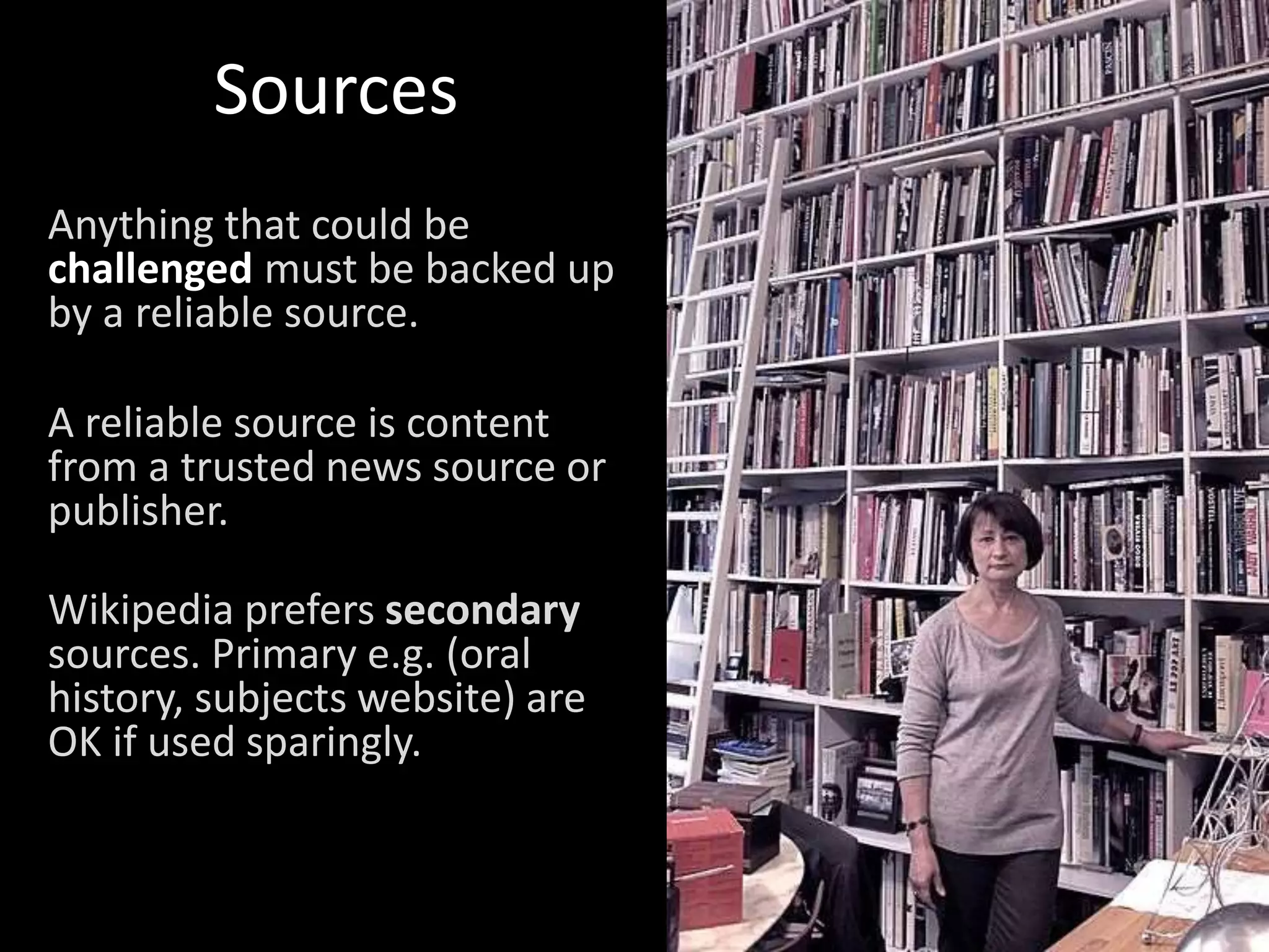 Sources
Anything that could be
challenged must be backed up
by a reliable source.
A reliable source is content
from a trusted news source or
publisher.
Wikipedia prefers secondary
sources. Primary e.g. (oral
history, subjects website) are
OK if used sparingly.
 