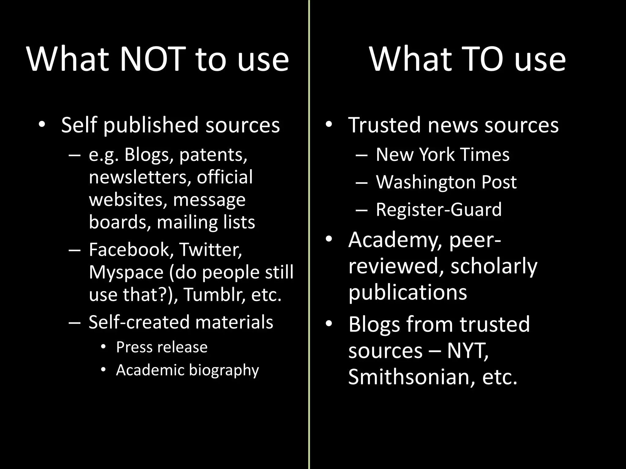 What NOT to use
• Self published sources
– e.g. Blogs, patents,
newsletters, official
websites, message
boards, mailing lists
– Facebook, Twitter,
Myspace (do people still
use that?), Tumblr, etc.
– Self-created materials
• Press release
• Academic biography
• Trusted news sources
– New York Times
– Washington Post
– Register-Guard
• Academy, peer-
reviewed, scholarly
publications
• Blogs from trusted
sources – NYT,
Smithsonian, etc.
What TO use
 