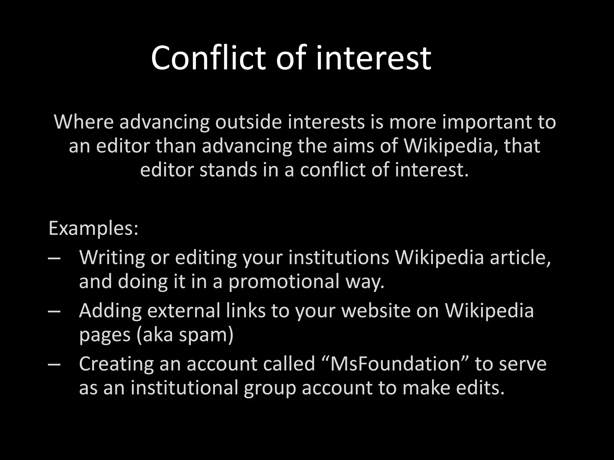 Conflict of interest
Where advancing outside interests is more important to
an editor than advancing the aims of Wikipedia, that
editor stands in a conflict of interest.
Examples:
– Writing or editing your institutions Wikipedia article,
and doing it in a promotional way.
– Adding external links to your website on Wikipedia
pages (aka spam)
– Creating an account called “MsFoundation” to serve
as an institutional group account to make edits.
 