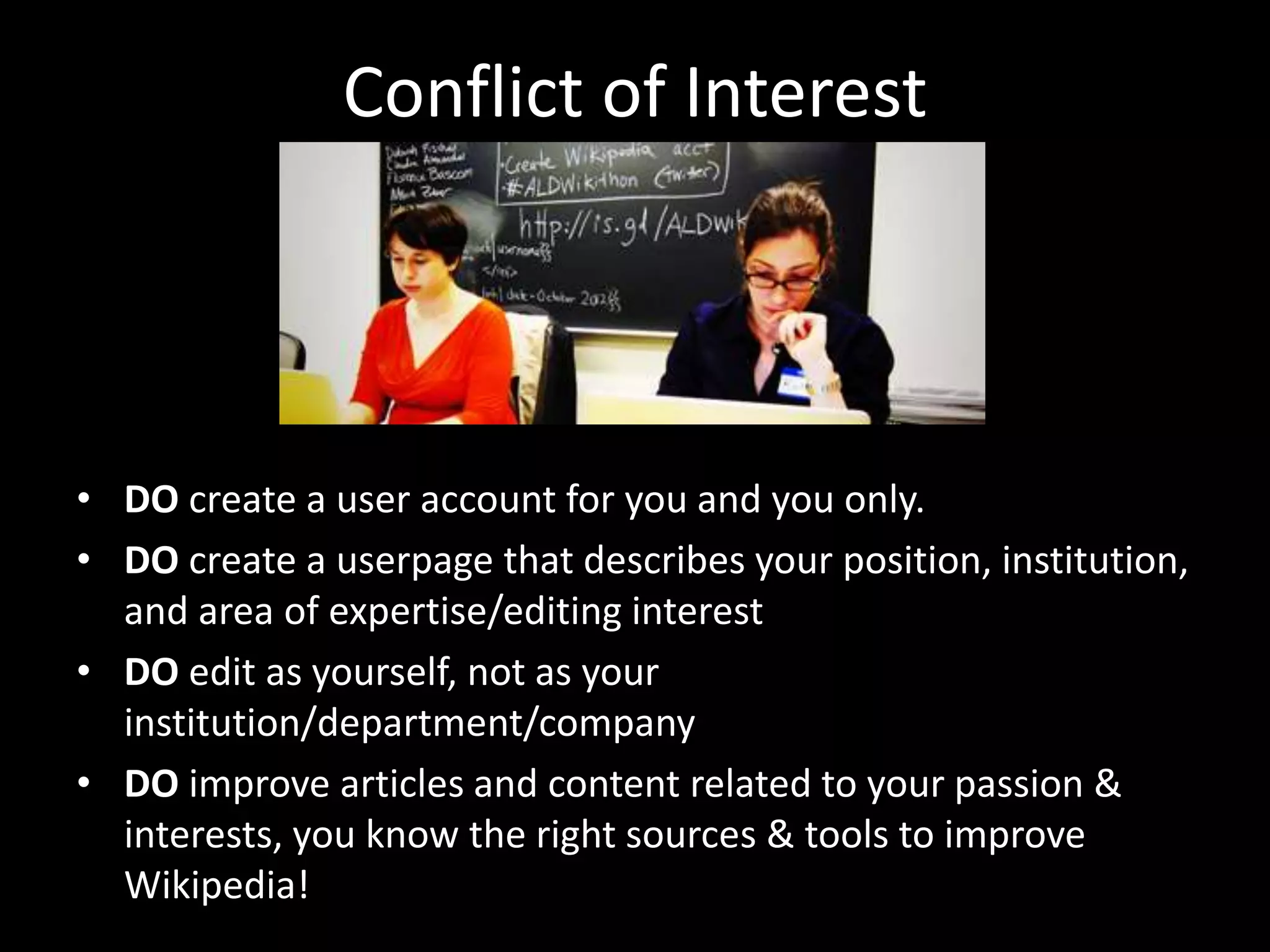 Conflict of Interest
• DO create a user account for you and you only.
• DO create a userpage that describes your position, institution,
and area of expertise/editing interest
• DO edit as yourself, not as your
institution/department/company
• DO improve articles and content related to your passion &
interests, you know the right sources & tools to improve
Wikipedia!
 