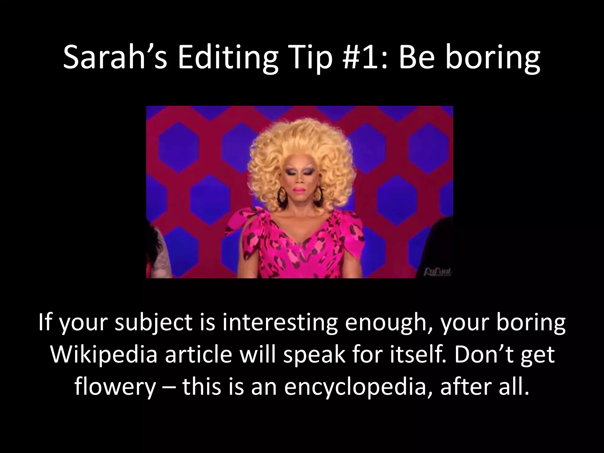 Sarah’s Editing Tip #1: Be boring
If your subject is interesting enough, your boring
Wikipedia article will speak for itself. Don’t get
flowery – this is an encyclopedia, after all.
 