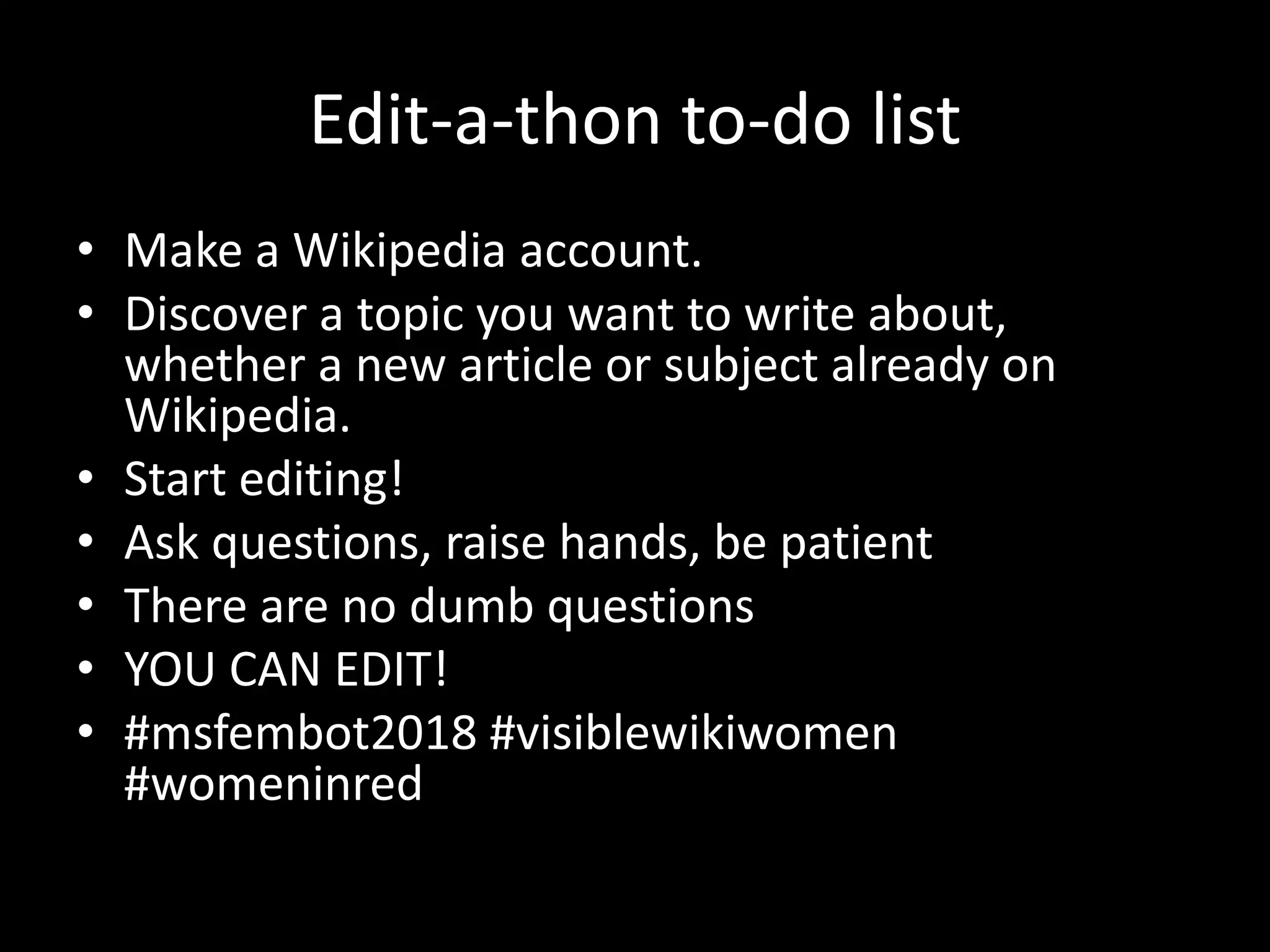 Edit-a-thon to-do list
• Make a Wikipedia account.
• Discover a topic you want to write about,
whether a new article or subject already on
Wikipedia.
• Start editing!
• Ask questions, raise hands, be patient
• There are no dumb questions
• YOU CAN EDIT!
• #msfembot2018 #visiblewikiwomen
#womeninred
 