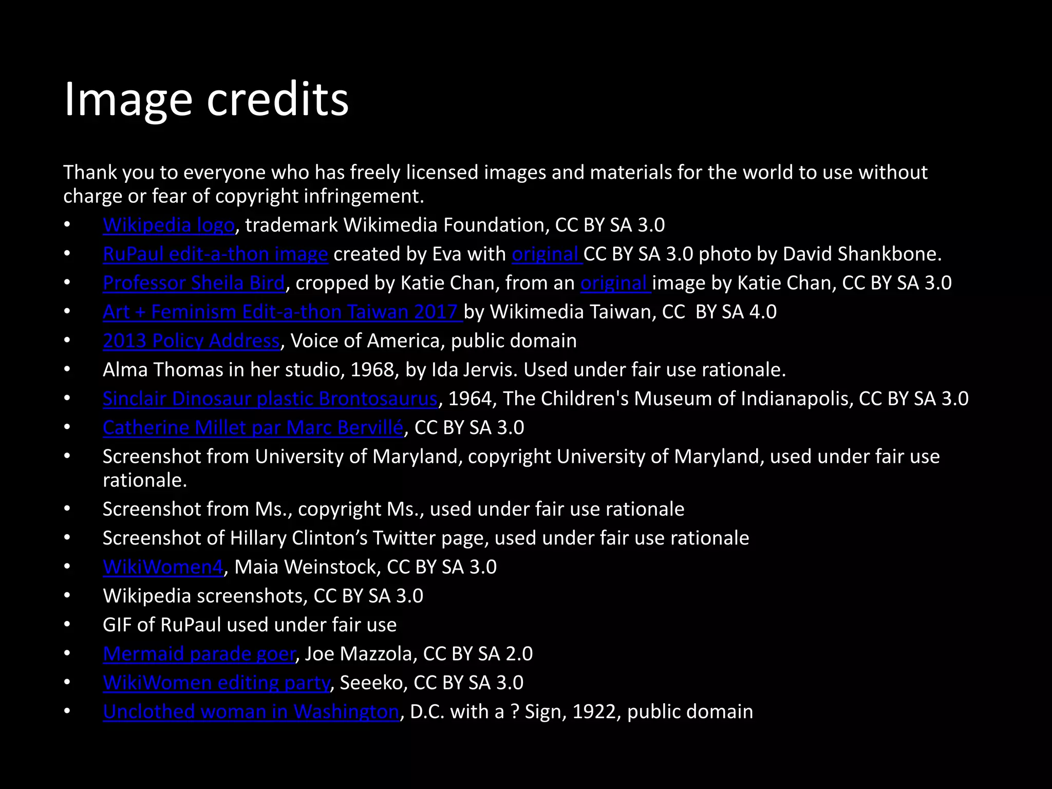Image credits
Thank you to everyone who has freely licensed images and materials for the world to use without
charge or fear of copyright infringement.
• Wikipedia logo, trademark Wikimedia Foundation, CC BY SA 3.0
• RuPaul edit-a-thon image created by Eva with original CC BY SA 3.0 photo by David Shankbone.
• Professor Sheila Bird, cropped by Katie Chan, from an original image by Katie Chan, CC BY SA 3.0
• Art + Feminism Edit-a-thon Taiwan 2017 by Wikimedia Taiwan, CC BY SA 4.0
• 2013 Policy Address, Voice of America, public domain
• Alma Thomas in her studio, 1968, by Ida Jervis. Used under fair use rationale.
• Sinclair Dinosaur plastic Brontosaurus, 1964, The Children's Museum of Indianapolis, CC BY SA 3.0
• Catherine Millet par Marc Bervillé, CC BY SA 3.0
• Screenshot from University of Maryland, copyright University of Maryland, used under fair use
rationale.
• Screenshot from Ms., copyright Ms., used under fair use rationale
• Screenshot of Hillary Clinton’s Twitter page, used under fair use rationale
• WikiWomen4, Maia Weinstock, CC BY SA 3.0
• Wikipedia screenshots, CC BY SA 3.0
• GIF of RuPaul used under fair use
• Mermaid parade goer, Joe Mazzola, CC BY SA 2.0
• WikiWomen editing party, Seeeko, CC BY SA 3.0
• Unclothed woman in Washington, D.C. with a ? Sign, 1922, public domain
 
